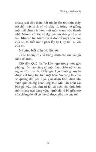 Nhûäng àiïìu bònh dõ

chaâng trai àöåc thên. Rêët nhiïìu lêìn töi nhòn thêëy
noá chêët àêìy saách vúã vaâ giêëy túâ, tröng noá giöëng
möåt baäi chûáa raác hún möåt moán trang sûác thanh
nhaä. Nhûng vúái töi, veã àeåp cuãa noá khöng hïì phai
taân. Khi con trai töi coá vúå vaâ doån vïì ngöi nhaâ múái
cuãa noá, töi biïët mònh phaãi lêëy laåi Quyá Baâ To Lúán
cuãa töi.
Noá cuäng biïët àiïìu àoá. Noá noái:
- Con khöng coá chöî tröëng daânh cho caái baân göî
maâu àoã nûäa.
Giúâ àêy Quyá Baâ To Lúán ngûå trong möåt goác
phoâng, luác naâo cuäng coá möåt àaám chaáu nöåi chaáu
ngoaåi vêy quanh. Giêëy goái keåo thûúâng xuyïn
àûúåc vûát tung toáe trïn mùåt baân. Noá cuâng töi chia
seã quaäng àúâi goáa buåa, giai àoaån khoá khùn khi
vûúåt qua chûáng bïånh ung thû. Möîi lêìn nhòn caái
baân göî maâu àoã, têm trñ töi laåi hiïån lïn hònh aãnh
möåt chaâng trai àaáng yïu, ngûúâi àaä tûâ boã giêëc mú
cuãa chaâng àïí töi coá thïí coá àûúåc giêëc mú cuãa töi.

67

 