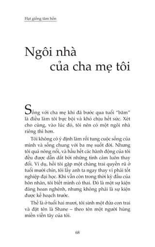 Haåt giöëng têm höìn

Ngöi nhaâ
cuãa cha meå töi

S

öëng vúái cha meå khi àaä bûúác qua tuöíi “bùm”
laâ àiïìu laâm töi bûåc böåi vaâ khoá chõu hïët sûác. Xeát
cho cuâng, vaâo luác àoá, töi nïn coá möåt ngöi nhaâ
riïng thò hún.
Töi khöng coá yá àõnh laâm röëi tung cuöåc söëng cuãa
mònh vaâ söëng chung vúái ba meå suöët àúâi. Nhûng
töi quaá nöng nöíi, vaâ hêìu hïët caác haânh àöång cuãa töi
àïìu àûúåc dêîn dùæt búãi nhûäng tònh caãm luön thay
àöíi. Vñ duå, höìi töi gùåp möåt chaâng trai quyïën ruä úã
tuöíi mûúâi chñn, töi lêëy anh ta ngay thay vò phaãi töët
nghiïåp àaåi hoåc. Khi vêîn coân trong thúâi kyâ àêìu cuãa
hön nhên, töi biïët mònh coá thai. Àoá laâ möåt sûå kiïån
àaáng hoan nghïnh, nhûng khöng phaãi laâ sûå kiïån
àûúåc kïë hoaåch trûúác.
Thïë laâ úã tuöíi hai mûúi, töi sinh möåt àûáa con trai
vaâ àùåt tïn laâ Shane – theo tïn möåt ngûúâi huâng
miïìn viïîn têy cuãa töi.

68

 