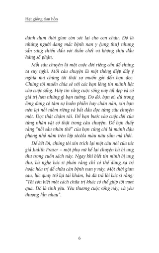 Haåt giöëng têm höìn

daânh duåm thúâi gian coân soát laåi cho con chaáu. Àoá laâ
nhûäng ngûúâi àang mùæc bïånh nan y (ung thû) nhûng
sùén saâng chiïën àêëu vúái thêìn chïët vaâ khöng chõu àêìu
haâng söë phêån.
Möîi cêu chuyïån laâ möåt cuöåc àúâi riïng cêìn àïí chuáng
ta suy nghô. Möîi cêu chuyïån laâ möåt thöng àiïåp àêìy yá
nghôa maâ chuáng töi thêåt sûå muöën gúãi àïën baån àoåc.
Chuáng töi muöën chia seã vúái caác baån loâng tin maänh liïåt
vaâo cuöåc söëng. Haäy tin rùçng cuöåc söëng naây töët àeåp vaâ coá
giaá trõ hún nhûäng gò baån tûúãng. Do àoá, baån úi, duâ trong
loâng àang coá têm sûå buöìn phiïìn hay chaán naãn, xin baån
neán laåi nöîi niïìm riïng vaâ bùæt àêìu àoåc tûâng cêu chuyïån
möåt. Àoåc thêåt chêåm raäi. Àïí baån bûúác vaâo cuöåc àúâi cuãa
tûâng nhên vêåt coá thêåt trong cêu chuyïån. Àïí baån thêëy
rùçng “nöîi sêìu nhên thïë” cuãa baån cuäng chó laâ maãnh àêåu
phoång nhoã nùçm trïn lúáp söcöla maâu nêu sêîm maâ thöi.
Àïí kïët lúâi, chuáng töi xin trñch laåi möåt cêu noái cuãa taác
giaã Judith Fraser – möåt phuå nûä kïí laåi chuyïån baâ bõ ung
thû trong cuöën saách naây. Ngay khi biïët tin mònh bõ ung
thû, baâ nghe baác sô phaán rùçng chó coá thïí duâng xaå trõ
hoùåc hoáa trõ àïí chûäa cùn bïånh nan y naây. Möåt thúâi gian
sau, luác quay trúã laåi taái khaám, baâ àaä traã lúâi baác sô rùçng:
“Töi coân biïët möåt caách chûäa trõ khaác coá thïí giuáp töi vûúåt
qua. Àoá laâ tònh yïu. Yïu thûúng cuöåc söëng naây, vaâ yïu
thûúng lêîn nhau”.

6

 