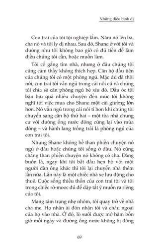 Nhûäng àiïìu bònh dõ

Con trai cuãa töi töåi nghiïåp lùæm. Nùm noá lïn ba,
cha noá vaâ töi ly dõ nhau. Sau àoá, Shane úã vúái töi vaâ
dûúâng nhû töi khöng bao giúâ coá àuã tiïìn àïí laâm
àiïìu chuáng töi cêìn, hoùåc muöën laâm.
Töi cöë gùæng tòm nhaâ, nhûng úã àêu chuáng töi
cuäng caãm thêëy khöng thñch húåp. Cùn höå àêìu tiïn
cuãa chuáng töi coá möåt phoâng nguã. Mùåc duâ àaä thöi
nöi, con trai töi vêîn nguã trong caái nöi cuä vaâ chuáng
töi chia seã cùn phoâng nguã beá xñu àoá. Àêìu oác töi
bêån bõu quaá nhiïìu chuyïån àïën mûác töi khöng
nghô túái viïåc mua cho Shane möåt caái giûúâng lúán
hún. Noá vêîn nguã trong caái nöi tñ hon khi chuáng töi
chuyïín sang cùn höå thûá hai – möåt toâa nhaâ chung
cû vúái àûúâng öëng nûúác àöng cûáng laåi vaâo muâa
àöng – vaâ haânh lang tröëng traãi laâ phoâng nguã cuãa
con trai töi.
Nhûng Shane khöng hïì than phiïìn chuyïån noá
nguã úã àêu hoùåc chuáng töi söëng úã àêu. Noá cuäng
chùèng than phiïìn chuyïån noá khöng coá cha. Àaáng
buöìn laâ, ngay khi töi bùæt àêìu heån hoâ vúái möåt
ngûúâi àaân öng khaác thò töi laåi chuyïín nhaâ thïm
lêìn nûäa. Lêìn naây laâ möåt chiïëc nhaâ xe lûu àöång cho
thuï. Cuöåc söëng thiïëu thöën cuãa con trai töi vaâ töi
trong chiïëc rúâ-mooc àuã àïí dêåp tùæt yá muöën ra riïng
cuãa töi.
Mang têm traång nheå nhoäm, töi quay trúã vïì nhaâ
cha meå. Hoå nhên aái àoán nhêån töi vaâ chaáu ngoaåi
cuãa hoå vaâo nhaâ. ÚÃ àoá, loâ sûúãi àûúåc múã hùm böën
giúâ möîi ngaây vaâ àûúâng öëng nûúác khöng bõ àöng
69

 