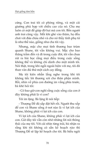 Haåt giöëng têm höìn

cûáng. Con trai töi coá phoâng riïng, vaâ möåt caái
giûúâng phuâ húåp vúái chiïìu cao cuãa noá. Cha meå
luön coá mùåt àïì giuáp àúä hai maá con töi. Böën ngûúâi
anh trai cuäng vêåy. Möîi khi gheá vaâo thùm, hoå àïìu
chúi vúái àûáa chaáu nhoã vaâ cho noá thêëy tònh phuå tûã
laâ nhû thïë naâo, giöëng nhû cha töi vêåy.
Nhûng, mùåc cho moåi tònh thûúng bao truâm
quanh Shane, töi vêîn khöng vui. Mùåc cho bao
thùng trêìm àïën vaâ ài trong cuöåc àúâi, töi vêîn chûa
ruát ra baâi hoåc rùçng moåi àiïìu trong cuöåc söëng
khöng thïí vaâ khöng chó daânh cho möåt mònh töi.
Noái thêåt, trong khi ngöìi ngoaâi hiïn vúái meå, töi àaä
than vaän àuã thûá möåt caách cay àùæng.
Meå töi kiïn nhêîn lùæng nghe trong khi töi
khöng tiïëc lúâi thûúng xoát cho thên phêån mònh.
Röìi, nhòn vïì phña con àûúâng im vùæng phña trûúác,
baâ kheä hoãi töi:
- Coá bao giúâ con nghô rùçng cuöåc söëng cuãa con úã
àêy khöng phaãi laâ vò con?
Töi im lùång. Baâ lùång leä noái tiïëp:
- Thûúång Àïë àaä sùæp àùåt hïët röìi. Ngûúâi thu xïëp
àïí con vaâ Shane söëng úã núi naâo laâ vò lúåi ñch cuãa
Shane, khöng phaãi vò lúåi ñch cuãa con.
Vò lúåi ñch cuãa Shane, khöng phaãi vò lúåi ñch cuãa
con. Giúâ àêy töi vêîn coân nhúá nhûäng lúâi noái thöng
thaái cuãa meå töi. Vúái caái nhòn tûâng traãi, baâ nhêån ra
rùçng khi töi khöng coá sùén kïë hoaåch naâo thò
Thûúång Àïë seä lêåp kïë hoaåch cho töi. Baâ hiïíu ngöi

70

 