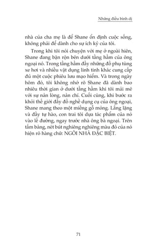 Nhûäng àiïìu bònh dõ

nhaâ cuãa cha meå laâ àïí Shane öín àõnh cuöåc söëng,
khöng phaãi àïí daânh cho sûå ñch kyã cuãa töi.
Trong khi töi noái chuyïån vúái meå úã ngoaâi hiïn,
Shane àang bêån röån bïn dûúái têìng hêìm cuãa öng
ngoaåi noá. Trong têìng hêìm àêìy nhûäng àöì phuå tuâng
xe húi vaâ nhiïìu vêåt duång linh tinh khaác cung cêëp
àuã möåt cuöåc phiïu lûu maåo hiïím. Vaâ trong ngaây
höm àoá, töi khöng nhúá roä Shane àaä daânh bao
nhiïu thúâi gian úã dûúái têìng hêìm khi töi maãi mï
vúái sûå naãn loâng, naãn chñ. Cuöëi cuâng, khi bûúác ra
khoãi thïë giúái àêìy àöì nghïì duång cuå cuãa öng ngoaåi,
Shane mang theo möåt miïëng göî moãng. Lùèng lùång
vaâ àêìy tûå haâo, con trai töi dûåa taác phêím cuãa noá
vaâo lïì àûúâng, ngay trûúác nhaâ öng baâ ngoaåi. Trïn
têëm baãng, neát buát nghiïng nghiïng maâu àoã cuãa noá
hiïån roä haâng chûä: NGÖI NHAÂ ÀÙÅC BIÏåT.

71

 
