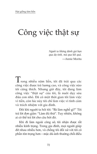 Haåt giöëng têm höìn

Cöng viïåc thêåt sûå
Ngûúâi ta khöng àaánh giaá baån
qua dûå tñnh, maâ qua kïët quaã.
—Annie Morita

T

rong nhiïìu nùm liïìn, töi àaä traãi qua caác
cöng viïåc àûúåc traã lûúng cao, vaâ cöng viïåc naâo
töi cuäng thñch. Nhûng giúâ àêy, töi àang laâm
cöng viïåc “thêåt sûå” cuãa töi, laâ nuöi daåy saáu
àûáa con nhoã. Àaä coá möåt thúâi gian töi laâm viïåc
vò tiïìn, coân luác naây töi chó laâm viïåc vò tònh caãm
vaâ traách nhiïåm vúái gia àònh.
Àöi khi ngûúâi ta hoãi töi: “Baâ laâm nghïì gò?” Töi
traã lúâi àún giaãn: “Laâm àuã thûá”. Tuy nhiïn, khöng
ai coá thïí traã lúâi cho cêu hoãi àoá.

Khi ài laâm ngoaâi cöng súã, töi nhêån àûúåc rêët
nhiïìu kñnh troång. Trong gia àònh, moåi ngûúâi giuáp
àúä nhau nhiïìu hún, vaâ chöìng töi àöëi xûã vúái töi coá
phêìn tön troång hún – mùåc duâ aãnh thûúâng chöëi àiïìu

72

 