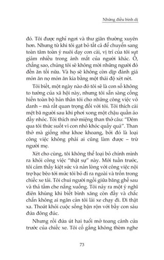 Nhûäng àiïìu bònh dõ

àoá. Töi àûúåc nghó ngúi vaâ thû giaän thûúâng xuyïn
hún. Nhûng tûâ khi töi gaåt boã têët caã àïí chuyïín sang
toaân têm toaân yá nuöi daåy con caái, võ trñ cuãa töi suåt
giaãm nhiïìu trong aánh mùæt cuãa ngûúâi khaác. ÖÌ,
chùèng sao, chuáng töi seä khöng múâi nhûäng ngûúâi àoá
àïën ùn töëi nûäa. Vaâ hoå seä khöng coân dõp àaánh giaá
moán ùn noå moán ùn kia bùçng möåt thaái àöå xeát neát.
Töi biïët, möåt ngaây naâo àoá töi seä laâ con söë khöng
to tûúáng cuãa xaä höåi naây, nhûng töi sùén saâng cöëng
hiïën toaân böå baãn thên töi cho nhûäng cöng viïåc vö
danh – maâ rêët quan troång àöëi vúái töi. Töi thñch caái
mïåt baä ngûúâi sau khi phúi xong möåt chêåu quêìn aáo
àêìy nhoác. Töi thñch múã miïång than thúã cêu: “Àïm
qua töi thûác suöët vò con nhoã khoác quêëy quaá”. Than
thúã maâ giöëng nhû khoe khoang, búãi àoá laâ loaåi
cöng viïåc khöng phaãi ai cuäng laâm àûúåc – trûâ
ngûúâi meå.
Xeát cho cuâng, töi khöng thïí loaåi boã chñnh mònh
ra khoãi cöng viïåc “thêåt sûå” naây. Múái tuêìn trûúác,
töi caãm thêëy kiïåt sûác vaâ naãn loâng vúái cöng viïåc nöåi
trúå baåc beäo túái mûác töi boã ài ra ngoaâi vaâ tröën trong
chiïëc xe taãi. Töi chui ngûúâi ngöìi giûäa bùng ghïë sau
vaâ thaã têëm che nùæng xuöëng. Töi naãy ra möåt yá nghô
àiïn khuâng khi biïët bònh xùng coân àêìy vaâ chùæc
chùæn khöng ai ngùn caãn töi laái xe chaåy ài. Ài thêåt
xa. Thoaát khoãi cuöåc söëng bêån röån vúái bêìy con saáu
àûáa àöng àuác.
Nhûng röìi àûáa uát hai tuöíi múã toang caánh cûãa
trûúác cuãa chiïëc xe. Töi cöë gùæng khöng theâm nghe
73

 