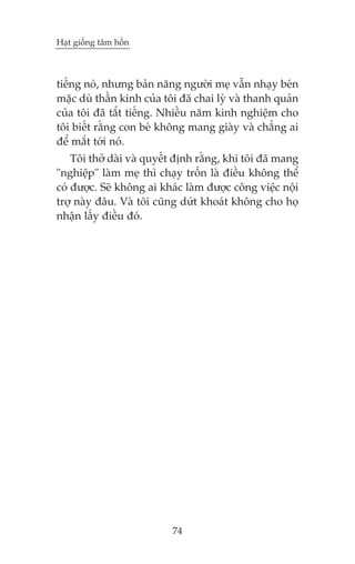 Haåt giöëng têm höìn

tiïëng noá, nhûng baãn nùng ngûúâi meå vêîn nhaåy beán
mùåc duâ thêìn kinh cuãa töi àaä chai lyâ vaâ thanh quaãn
cuãa töi àaä tùæt tiïëng. Nhiïìu nùm kinh nghiïåm cho
töi biïët rùçng con beá khöng mang giaây vaâ chùèng ai
àïí mùæt túái noá.
Töi thúã daâi vaâ quyïët àõnh rùçng, khi töi àaä mang
"nghiïåp" laâm meå thò chaåy tröën laâ àiïìu khöng thïí
coá àûúåc. Seä khöng ai khaác laâm àûúåc cöng viïåc nöåi
trúå naây àêu. Vaâ töi cuäng dûát khoaát khöng cho hoå
nhêån lêëy àiïìu àoá.

74

 