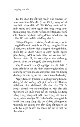 Haåt giöëng têm höìn

Töi thò khaác, töi söët ruöåt muöën àûáa con trai lúán
mau mau laâm àiïìu àoá. (Ñt ra, töi hy voång noá seä
thûåc hiïån àûúåc àiïìu àoá. Töi khöng muöën noá lêín
quêín trong nhaâ nhû ngûúâi àaân öng trong àoaån
phim quaãng caáo, öng ta ngöìi moåc rïî trïn chiïëc ghïë
sofa nhaâ cha meå, luön miïång àoâi ùn moán khoai têy
chiïn. Àoá múái laâ àiïìu àïí àaáng khoác!)
Cö baån töi quêîn trñ vò chuyïën-ài-sùæp-xaãy-ra cuãa
con gaái àïën mûác, möåt buöíi töëi noå, trong luác laái xe
vïì nhaâ, cö ta nöíi cún kñch àöång vaâ khöng thïí àiïìu
khiïín tay laái àûúåc. Chiïëc xe chaåy ngoùçn ngoeâo
giûäa àûúâng. Möåt xe tuêìn tiïîu tònh cúâ xuêët hiïån
phña sau cö ta. Hoå bùæt cö ta têëp xe vaâo lïì àûúâng,
yïu cêìu cö ta ào nöìng àöå cöìn trong húi thúã.
Vêåy laâ ngûúâi baån töåi nghiïåp cuãa töi phaãi cöë
gùæng giaãi thñch vúái caác nhên viïn cöng lûåc rùçng cö
ta khöng say xón, maâ chó àang traãi qua cún khuãng
khoaãng cuãa möåt ngûúâi meå trûúác viïîn aãnh chia tay.
Ngaây àûáa con trai lúán töët nghiïåp trung hoåc, töi
khöng hïì nhoã xuöëng möåt gioåt nûúác mùæt. Thêåt ra,
töi hïët sûác phêën khúãi trûúác viïîn caãnh naây. Töi xuác
àöång – cho noá – vaâ cho vúå chöìng töi. Möåt caãm giaác
nheå nhoäm lan khùæp thên thïí khi töi thêëy noá àûáng
thùèng trong haâng, neát mùåt trõnh troång vúái naâo aáo
thuång, naâo muä miïån. Noá àaä hoaân têët chûúng trònh,
noá àaä laâm xong cöng viïåc àoá, vaâ bêy giúâ ngûúâi ta
nhòn thêëy tïn cuãa noá trïn têëm bùçng töët nghiïåp lêëp
laánh. Töi nghô àaä àïën luác töi coá thïí thúã ra möåt húi
nheå nhoäm.
76

 