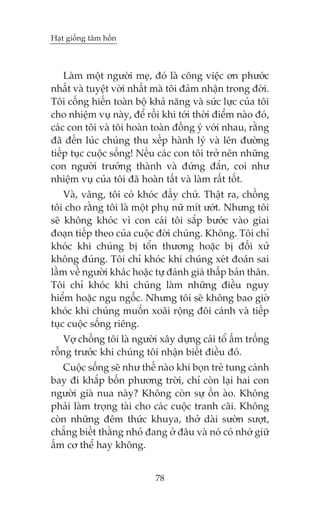 Haåt giöëng têm höìn

Laâm möåt ngûúâi meå, àoá laâ cöng viïåc ún phûúác
nhêët vaâ tuyïåt vúâi nhêët maâ töi àaãm nhêån trong àúâi.
Töi cöëng hiïën toaân böå khaã nùng vaâ sûác lûåc cuãa töi
cho nhiïåm vuå naây, àïí röìi khi túái thúâi àiïím naâo àoá,
caác con töi vaâ töi hoaân toaân àöìng yá vúái nhau, rùçng
àaä àïën luác chuáng thu xïëp haânh lyá vaâ lïn àûúâng
tiïëp tuåc cuöåc söëng! Nïëu caác con töi trúã nïn nhûäng
con ngûúâi trûúãng thaânh vaâ àûáng àùæn, coi nhû
nhiïåm vuå cuãa töi àaä hoaân têët vaâ laâm rêët töët.
Vaâ, vêng, töi coá khoác àêëy chûá. Thêåt ra, chöìng
töi cho rùçng töi laâ möåt phuå nûä mñt ûúát. Nhûng töi
seä khöng khoác vò con caái töi sùæp bûúác vaâo giai
àoaån tiïëp theo cuãa cuöåc àúâi chuáng. Khöng. Töi chó
khoác khi chuáng bõ töín thûúng hoùåc bõ àöëi xûã
khöng àuáng. Töi chó khoác khi chuáng xeát àoaán sai
lêìm vïì ngûúâi khaác hoùåc tûå àaánh giaá thêëp baãn thên.
Töi chó khoác khi chuáng laâm nhûäng àiïìu nguy
hiïím hoùåc ngu ngöëc. Nhûng töi seä khöng bao giúâ
khoác khi chuáng muöën xoaäi röång àöi caánh vaâ tiïëp
tuåc cuöåc söëng riïng.
Vúå chöìng töi laâ ngûúâi xêy dûång caái töí êëm tröëng
röîng trûúác khi chuáng töi nhêån biïët àiïìu àoá.
Cuöåc söëng seä nhû thïë naâo khi boån treã tung caánh
bay ài khùæp böën phûúng trúâi, chó coân laåi hai con
ngûúâi giaâ nua naây? Khöng coân sûå öìn aâo. Khöng
phaãi laâm troång taâi cho caác cuöåc tranh caäi. Khöng
coân nhûäng àïm thûác khuya, thúã daâi sûúân sûúåt,
chùèng biïët thùçng nhoã àang úã àêu vaâ noá coá nhúá giûä
êëm cú thïí hay khöng.
78

 