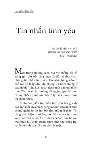 Haåt giöëng têm höìn

Tin nhùæn tònh yïu
Tònh yïu laâ àiïìu duy nhêët
giuáp töi suy nghô àuáng mûåc.
—Sue Townsend

M

öåt trong nhûäng caách maâ vúå chöìng töi cöë
gùæng gòn giûä neát laäng maån laâ àïí laåi cho nhau
nhûäng tin nhùæn tònh yïu. Àöi khi chuáng nùçm úã
chöî rêët dïî thêëy, àöi khi chuáng töi nheát chuáng úã
àêu àoá àïí “phe kia” nhêån àûúåc möåt bêët ngúâ thñch
thuá. Caác tin nhùæn thûúâng rêët ngùæn nguãi. Nhûng
chuáng nhùæc chuáng töi nhúá roä lyá do vò sao chuáng
töi choån nhau.
Töi thûúâng giêëu tin nhùæn tònh yïu trong valy
cuãa aãnh möîi khi aãnh ài cöng taác, kñn àaáo nheát dûúái
chöìng quêìn aáo àïí aãnh búái tòm maäi múái thêëy. Töi
cuäng phaát hiïån ra nhûäng tin nhùæn nhû vêåy trong
valy cuãa töi. Coá lêìn, töi ài chúi vúái àaám baån beâ vaâo
möåt buöíi töëi, túâ tin nhùæn àûúåc nheát vaâo trong traái
banh bö-linh cuãa töi möåt caách bñ mêåt...

80

 