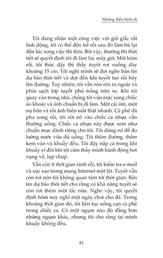 Nhûäng àiïìu bònh dõ

Töi àang nhêån möåt cöng viïåc vúái giúâ giêëc rêët
linh àöång, töi coá thïí àïën trïî röìi sau àoá laâm buâ laåi
àïën luác xong viïåc thò thöi. Búãi vêåy, thûúâng thò thúâi
tiïët seä quyïët àõnh töi ài laâm luác mêëy giúâ. Múái höm
röìi, töi thûác dêåy thò thêëy tuyïët rúi xuöëng daây
khoaãng 15 cm. Töi nghô mònh seä àúåi nghe baãn tin
dûå baáo thúâi tiïët vaâ àúåi àïën khi tuyïët tan röìi haäy
lïn àûúâng. Tuy nhiïn, töi vêîn roán reán ra ngoaâi vaâ
phuãi saåch lúáp tuyïët phuã trùæng trïn xe. Khi töi
quay vaâo trong nhaâ, chöìng töi vûâa mùåc xong chiïëc
aáo khoaác vaâ aãnh chuêín bõ ài laâm. Möåt caái öm, möåt
nuå hön vaâ röìi aãnh biïën mêët thêåt nhanh. Caâ phï àaä
pha xong röìi, töi roát noá vaâo chiïëc ca nhûåa vêîn
thûúâng uöëng. Chiïëc ca nhûåa naây àûúåc xem nhû
chuêín mûåc daânh riïng cho töi. Töi duâng noá àïí ào
lûúâng nûúác vûâa àuã uöëng. Töi thïm àûúâng, thïm
kem vaâo vaâ khuêëy àïìu. Töi àêåy nùæp ca trong khi
khuêëy vò àöi khi töi caãm thêëy mònh haânh àöång húi
vuång vïì, luåp chuåp.
Vêîn coân ñt thúâi gian raãnh röîi, töi kiïím tra e-mail
vaâ xuåc xaåo trong maång Internet möåt laát. Tuyïët vêîn
coân rúi nïn töi khöng quan têm túái thúâi gian. Baãn
tin dûå baáo thúâi tiïët cho rùçng coá khaã nùng tuyïët seä
coân rúi thïm möåt têëc nûäa. Nghe vêåy, töi quyïët
àõnh höm nay nghó möåt ngaây chúi cho àaä. Trong
khoaãng thúâi gian àoá, töi liïn tuåc uöëng caån caâ phï
trong chiïëc ca. Coá möåt nguåm naâo àoá àùæng hún
nhûäng nguåm khaác, nhûng töi cho rùçng taåi mònh
khuêëy khöng àïìu.

81

 