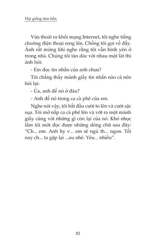 Haåt giöëng têm höìn

Vûâa thoaát ra khoãi maång Internet, töi nghe tiïëng
chuöng àiïån thoaåi reng lïn. Chöìng töi goåi vïì àêëy.
AÃnh rêët mûâng khi nghe rùçng töi vêîn bònh yïn úã
trong nhaâ. Chuáng töi taán doác vúái nhau möåt laát thò
aãnh hoãi:
- Em àoåc tin nhùæn cuãa anh chûa?
Töi chùèng thêëy maãnh giêëy tin nhùæn naâo caã nïn
hoãi laåi:
- UÃa, anh àïí noá úã àêu?
- Anh àïí noá trong ca caâ phï cuãa em.
Nghe noái vêåy, töi bùæt àêìu cûúâi to lïn vaâ cûúâi sùåc
suåa. Töi múã nùæp ca caâ phï lïn vaâ vúát ra möåt maãnh
giêëy cuâng vúái nhûäng gò coân laåi cuãa noá. Khoá nhoåc
lùæm töi múái àoåc àûúåc nhûäng doâng chûä sau àêy:
“Ch... em. Anh hy v... em seä nguã th... ngon. Töëi
nay ch... ta gùåp laåi ...au nheá. Yïu... nhiïìu”.

82

 
