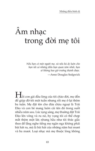 Nhûäng àiïìu bònh dõ

Êm nhaåc
trong àúâi meå töi
Nïëu baån coá möåt ngûúâi meå, vaâ nïëu baâ êëy luön cho
baån têët caã nhûäng àiïìu baån quan têm nhêët, baån
seä khöng bao giúâ trûúãng thaânh àûúåc.
—Anne Douglas Sedgwick

H

öìi con gaái àêìu loâng cuãa töi chaâo àúâi, meå àïën
àïí giuáp àúä töi möåt tuêìn nhûng röìi meå úã laåi thïm
ba tuêìn. Meå àùåt tïn cho àûáa chaáu ngoaåi laâ Traái
Àaâo vaâ con beá mang luön caái tïn àoá trong suöët
nhiïìu nùm sau. Luác raång saáng, meå thûúâng àùåt Traái
Àaâo lïn voäng vaâ ru noá, hy voång töi coá thïí chúåp
mùæt thïm möåt laát; nhûng hêìu nhû töi thûác giêëc
theo àïí lùæng nghe tiïëng meå ngên nga khöng phaãi
baâi haát ru, maâ laâ baâi haát cuãa nhûäng nùm hai mûúi
vaâ ba mûúi. Loaåi nhaåc maâ meå thuöåc loâng khöng

83

 