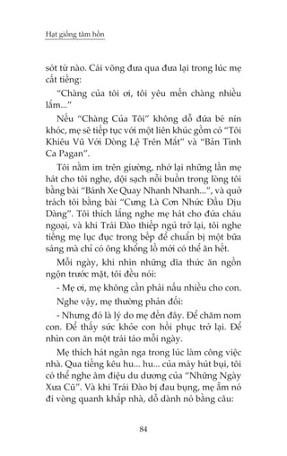 Haåt giöëng têm höìn

soát tûâ naâo. Caái voäng àûa qua àûa laåi trong luác meå
cêët tiïëng:
“Chaâng cuãa töi úi, töi yïu mïën chaâng nhiïìu
lùæm...”
Nïëu “Chaâng Cuãa Töi” khöng döî àûáa beá nñn
khoác, meå seä tiïëp tuåc vúái möåt liïn khuác göìm coá “Töi
Khiïu Vuä Vúái Doâng Lïå Trïn Mùæt” vaâ “Baãn Tònh
Ca Pagan”.
Töi nùçm im trïn giûúâng, nhúá laåi nhûäng lêìn meå
haát cho töi nghe, döåi saåch nöîi buöìn trong loâng töi
bùçng baâi “Baánh Xe Quay Nhanh Nhanh...”, vaâ quúã
traách töi bùçng baâi “Cûng Laâ Cún Nhûác Àêìu Dõu
Daâng”. Töi thñch lùæng nghe meå haát cho àûáa chaáu
ngoaåi, vaâ khi Traái Àaâo thiïëp nguã trúã laåi, töi nghe
tiïëng meå luåc àuåc trong bïëp àïí chuêín bõ möåt bûäa
saáng maâ chó coá öng khöíng löì múái coá thïí ùn hïët.
Möîi ngaây, khi nhòn nhûäng dôa thûác ùn ngöìn
ngöån trûúác mùåt, töi àïìu noái:
- Meå úi, meå khöng cêìn phaãi nêëu nhiïìu cho con.
Nghe vêåy, meå thûúâng phaãn àöëi:
- Nhûng àoá laâ lyá do meå àïën àêy. Àïí chùm nom
con. Àïí thêëy sûác khoãe con höìi phuåc trúã laåi. Àïí
nhòn con ùn möåt traái taáo möîi ngaây.
Meå thñch haát ngên nga trong luác laâm cöng viïåc
nhaâ. Qua tiïëng kïu hu... hu... cuãa maáy huát buåi, töi
coá thïí nghe êm àiïåu du dûúng cuãa “Nhûäng Ngaây
Xûa Cuä”. Vaâ khi Traái Àaâo bõ àau buång, meå ùém noá
ài voâng quanh khùæp nhaâ, döî daânh noá bùçng cêu:
84

 
