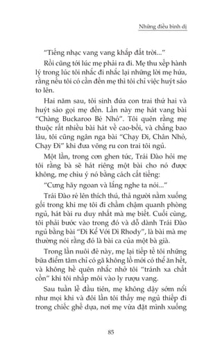 Nhûäng àiïìu bònh dõ

“Tiïëng nhaåc vang vang khùæp àêët trúâi...”
Röìi cuäng túái luác meå phaãi ra ài. Meå thu xïëp haânh
lyá trong luác töi nhùæc ài nhùæc laåi nhûäng lúâi meå hûáa,
rùçng nïëu töi coá cêìn àïën meå thò töi chó viïåc huyát saáo
to lïn.
Hai nùm sau, töi sinh àûáa con trai thûá hai vaâ
huyát saáo goåi meå àïën. Lêìn naây meå haát vang baâi
“Chaâng Buckaroo Beá Nhoã”. Töi quïn rùçng meå
thuöåc rêët nhiïìu baâi haát vïì cao-böìi, vaâ chùèng bao
lêu, töi cuäng ngên nga baâi “Chaåy Ài, Chên Nhoã,
Chaåy Ài” khi àûa voäng ru con trai töi nguã.
Möåt lêìn, trong cún ghen tûác, Traái Àaâo hoãi meå
töi rùçng baâ seä haát riïng möåt baâi cho noá àûúåc
khöng, meå chòu yá noá bùçng caách cêët tiïëng:
“Cûng haäy ngoan vaâ lùæng nghe ta noái...”
Traái Àaâo reá lïn thñch thuá, thaã ngûúâi nùçm xuöëng
göëi trong khi meå töi ài chêìm chêåm quanh phoâng
nguã, haát baâi ru duy nhêët maâ meå biïët. Cuöëi cuâng,
töi phaãi bûúác vaâo trong àoá vaâ döî daânh Traái Àaâo
nguã bùçng baâi “Ài Kïí Vúái Dò Rhody”, laâ baâi maâ meå
thûúâng noái rùçng àoá laâ baâi ca cuãa möåt baâ giaâ.
Trong lêìn nuöi àeã naây, meå laåi tiïëp tïë töi nhûäng
bûäa àiïím têm chó coá gaä khöng löì múái coá thïí ùn hïët,
vaâ khöng hïì quïn nhùæc nhúã töi “traánh xa chêët
cöìn” khi töi nhêëp möi vaâo ly rûúåu vang.
Sau tuêìn lïî àêìu tiïn, meå khöng dêåy súám nöíi
nhû moåi khi vaâ àöi lêìn töi thêëy meå nguã thiïëp ài
trong chiïëc ghïë dûåa, núi meå vûâa àùåt mònh xuöëng

85

 
