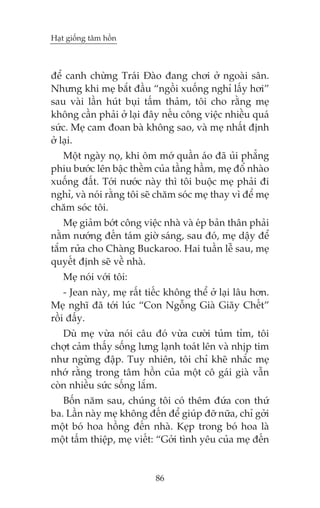Haåt giöëng têm höìn

àïí canh chûâng Traái Àaâo àang chúi úã ngoaâi sên.
Nhûng khi meå bùæt àêìu “ngöìi xuöëng nghó lêëy húi”
sau vaâi lêìn huát buåi têëm thaãm, töi cho rùçng meå
khöng cêìn phaãi úã laåi àêy nïëu cöng viïåc nhiïìu quaá
sûác. Meå cam àoan baâ khöng sao, vaâ meå nhêët àõnh
úã laåi.
Möåt ngaây noå, khi öm múá quêìn aáo àaä uãi phùèng
phiu bûúác lïn bêåc thïìm cuãa têìng hêìm, meå àöí nhaâo
xuöëng àêët. Túái nûúác naây thò töi buöåc meå phaãi ài
nghó, vaâ noái rùçng töi seä chùm soác meå thay vò àïí meå
chùm soác töi.
Meå giaãm búát cöng viïåc nhaâ vaâ eáp baãn thên phaãi
nùçm nûúáng àïën taám giúâ saáng, sau àoá, meå dêåy àïí
tùæm rûãa cho Chaâng Buckaroo. Hai tuêìn lïî sau, meå
quyïët àõnh seä vïì nhaâ.
Meå noái vúái töi:
- Jean naây, meå rêët tiïëc khöng thïí úã laåi lêu hún.
Meå nghô àaä túái luác “Con Ngöîng Giaâ Giaäy Chïët”
röìi àêëy.
Duâ meå vûâa noái cêu àoá vûâa cûúâi tuãm tóm, töi
chúåt caãm thêëy söëng lûng laånh toaát lïn vaâ nhõp tim
nhû ngûâng àêåp. Tuy nhiïn, töi chó kheä nhùæc meå
nhúá rùçng trong têm höìn cuãa möåt cö gaái giaâ vêîn
coân nhiïìu sûác söëng lùæm.
Böën nùm sau, chuáng töi coá thïm àûáa con thûá
ba. Lêìn naây meå khöng àïën àïí giuáp àúä nûäa, chó gúãi
möåt boá hoa höìng àïën nhaâ. Keåp trong boá hoa laâ
möåt têëm thiïåp, meå viïët: “Gúãi tònh yïu cuãa meå àïën

86

 