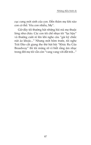Nhûäng àiïìu bònh dõ

cuåc cûng múái sinh cuãa con. Àïën thùm meå khi naâo
con coá thïí. Yïu con nhiïìu, Meå”.
Giúâ àêy töi thûúâng haát nhûäng baâi maâ meå thuöåc
loâng nhû chaáo. Caác con töi chïë nhaåo töi “laåc hêåu”
vaâ thûúâng cûúâi reá lïn khi nghe cêu “gaâi kyä chiïëc
nuát aáo khoaác...” Nhûng múái höm trûúác, töi nghe
Traái Àaâo cêët gioång the theá haát baâi “Khuác Ru Cuãa
Broadway” thò töi mûâng rúä vò biïët rùçng êm nhaåc
trong àúâi meå töi vêîn coân “vang vang vúái àêët trúâi...”

87

 