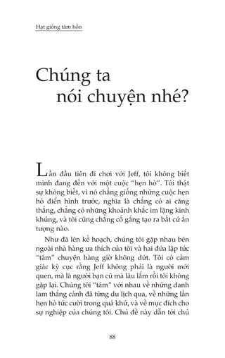 Haåt giöëng têm höìn

Chuáng ta
noái chuyïån nheá?

L

êìn àêìu tiïn ài chúi vúái Jeff, töi khöng biïët
mònh àang àïën vúái möåt cuöåc “heån hoâ”. Töi thêåt
sûå khöng biïët, vò noá chùèng giöëng nhûäng cuöåc heån
hoâ àiïín hònh trûúác, nghôa laâ chùèng coá ai cùng
thùèng, chùèng coá nhûäng khoaãnh khùæc im lùång kinh
khuãng, vaâ töi cuäng chùèng cöë gùæng taåo ra bêët cûá êën
tûúång naâo.
Nhû àaä lïn kïë hoaåch, chuáng töi gùåp nhau bïn
ngoaâi nhaâ haâng ûa thñch cuãa töi vaâ hai àûáa lêåp tûác
“taám” chuyïån haâng giúâ khöng dûát. Töi coá caãm
giaác kyâ cuåc rùçng Jeff khöng phaãi laâ ngûúâi múái
quen, maâ laâ ngûúâi baån cuä maâ lêu lùæm röìi töi khöng
gùåp laåi. Chuáng töi “taám” vúái nhau vïì nhûäng danh
lam thùæng caãnh àaä tûâng du lõch qua, vïì nhûäng lêìn
heån hoâ tûác cûúâi trong quaá khûá, vaâ vïì muåc àñch cho
sûå nghiïåp cuãa chuáng töi. Chuã àïì naây dêîn túái chuã

88

 