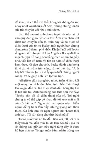 Nhûäng àiïìu bònh dõ

àïì khaác, vaâ cûá thïë. Coá thïí chuáng töi khöng àuã sûác
nhaãy nhoát vúái nhau suöët àïm, nhûng chuáng töi àuã
sûác troâ chuyïån vúái nhau suöët àïm.
Laâm thïë naâo maâ anh chaâng tuyïåt vúâi naây laåi rúi
vaâo quyä àaåo giao tiïëp cuãa töi? AÃnh vûâa chên ûúát
chên raáo chuyïín àïën thõ trêën naây vaâ coá àûúåc söë
àiïån thoaåi cuãa töi tûâ Becky, möåt ngûúâi baån chung
àang söëng úã thaânh phöë khaác. Khi Jeff noái vúái Becky
rùçng aãnh sùæp chuyïín ài Los Angeles, Becky àaä laâm
moåi chuyïån dïî daâng hún bùçng caách xeá möåt túâ giêëy
nhoã, viïët lïn àoá nùm caái tïn vaâ nùm söë àiïån thoaåi
keâm theo, röìi àûa cho aãnh. Becky àaánh dêëu böng
thõ úã caái tïn nùçm trïn cuâng vaâ noái thïë naây: “Anh
haäy bùæt àêìu vúái Judy. Cö êëy quen biïët nhûäng ngûúâi
coân laåi vaâ seä giuáp anh liïn laåc vúái hoå”.
Jeff giûä túâ giêëy trong boáp nhiïìu tuêìn lïî liïìn. Röìi
möåt ngaây noå, vò buöìn chaán, aãnh nhêëc àiïån thoaåi
lïn vaâ goåi àïën caái tïn àûúåc àaánh dêëu böng thõ. Àoá
laâ tïn cuãa töi. AÃnh noái nùng böåc trûåc nhû thïë naây:
“Becky cho töi söë àiïån thoaåi cuãa cö. Töi nghô
chuáng ta coá thïí gùåp gúä nhau àïí töi xem mùåt muäi
cuãa cö thïë naâo”. Nghe cêu laâm quen naây, nhiïìu
ngûúâi dïî bõ tûå aái lùæm àêëy, nhûng gioång noái thên
thiïån cuãa aãnh laâm töi nghô ngûúåc laåi: “Àûúåc thöi
anh baån. Töi sùén saâng cho thûã thaách naây!”
Trong suöët bûäa ùn töëi àêìu tiïn vúái Jeff, töi caãm
thêëy thoaãi maái àïën mûác töi àaä laâm àöi àiïìu maâ töi
seä khöng bao giúâ laâm nïëu nghô rùçng àêy laâ cuöåc
hoâ heån thêåt sûå. Töi goåi moán baánh nhên trûáng rau
89

 