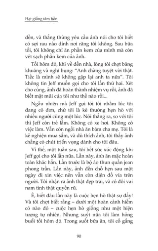 Haåt giöëng têm höìn

dïìn, vaâ thùèng thûâng yïu cêìu aãnh noái cho töi biïët
coá súåi rau naâo dñnh núi rùng töi khöng. Sau bûäa
töëi, töi khöng chó ùn phêìn kem cuãa mònh maâ coân
veát saåch phêìn kem cuãa aãnh.
Töëi höm àoá, khi vïì àïën nhaâ, loâng töi chúåt bêng
khuêng vaâ nghô buång: “Anh chaâng tuyïåt vúâi thêåt.
Tiïëc laâ mònh seä khöng gùåp laåi anh ta nûäa”. Töi
khöng tin Jeff muöën goåi cho töi lêìn thûá hai. Xeát
cho cuâng, aãnh àaä hoaân thaânh nhiïåm vuå röìi, aãnh àaä
biïët mùåt muäi cuãa töi nhû thïë naâo röìi...
Ngêîu nhiïn maâ Jeff goåi túái töi nhùçm luác töi
àang cö àún, chûá töi laâ keã thûúâng heån hoâ vúái
nhiïìu ngûúâi cuâng möåt luác. Noái thùèng ra, so vúái töi
thò Jeff coân treã lùæm. Khöng coá xe húi. Khöng coá
viïåc laâm. Vêîn coân ngöìi nhaâ ùn baám cha meå. Töi laâ
keã nghiïån mua sùæm, vaâ duâ thñch aãnh, töi thêëy aãnh
chùèng coá chuát triïín voång daânh cho töi àêu.
Vò thïë, möåt tuêìn sau, töi hïët sûác xuác àöång khi
Jeff goåi cho töi lêìn nûäa. Lêìn naây, aãnh ùn mùåc hoaân
toaân khaác hùèn. Lêìn trûúác laâ böå aáo thun quêìn jean
phong trêìn. Lêìn naây, aãnh àïën chöî heån sau möåt
ngaây ài xin viïåc nïn vêîn coân diïån àöì vña trïn
ngûúâi. Töi nhêån ra aãnh thêåt àeåp trai, vaâ coá àöi vai
nam tñnh thêåt quyïën ruä.
Ï, biïët àêu lêìn naây laâ cuöåc heån hoâ thêåt sûå àêëy!
Vaâ töi chúåt biïët rùçng – dûúái möåt hoaân caãnh hiïëm
coá naâo àoá – cuöåc heån hoâ giöëng nhû möåt hiïån
tûúång tûå nhiïn. Nhûng suyát nûäa töi laâm hoãng
buöíi töëi höm àoá. Trong suöët bûäa ùn, töi cöë gùæng
90

 