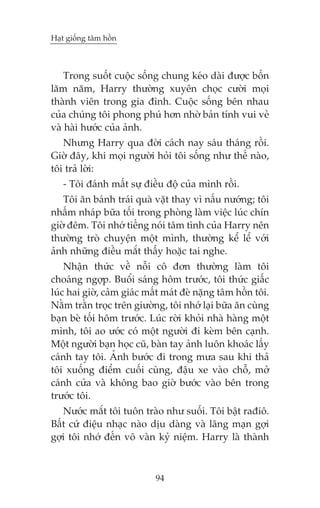 Haåt giöëng têm höìn

Trong suöët cuöåc söëng chung keáo daâi àûúåc böën
lùm nùm, Harry thûúâng xuyïn choåc cûúâi moåi
thaânh viïn trong gia àònh. Cuöåc söëng bïn nhau
cuãa chuáng töi phong phuá hún nhúâ baãn tñnh vui veã
vaâ haâi hûúác cuãa aãnh.
Nhûng Harry qua àúâi caách nay saáu thaáng röìi.
Giúâ àêy, khi moåi ngûúâi hoãi töi söëng nhû thïë naâo,
töi traã lúâi:
- Töi àaánh mêët sûå àiïìu àöå cuãa mònh röìi.
Töi ùn baánh traái quaâ vùåt thay vò nêëu nûúáng; töi
nhêëm nhaáp bûäa töëi trong phoâng laâm viïåc luác chñn
giúâ àïm. Töi nhúá tiïëng noái têm tònh cuãa Harry nïn
thûúâng troâ chuyïån möåt mònh, thûúâng kïí lïí vúái
aãnh nhûäng àiïìu mùæt thêëy hoùåc tai nghe.
Nhêån thûác vïì nöîi cö àún thûúâng laâm töi
choaáng ngúåp. Buöíi saáng höm trûúác, töi thûác giêëc
luác hai giúâ, caãm giaác mêët maát àeâ nùång têm höìn töi.
Nùçm trùçn troåc trïn giûúâng, töi nhúá laåi bûäa ùn cuâng
baån beâ töëi höm trûúác. Luác rúâi khoãi nhaâ haâng möåt
mònh, töi ao ûúác coá möåt ngûúâi ài keâm bïn caånh.
Möåt ngûúâi baån hoåc cuä, baân tay aãnh luön khoaác lêëy
caánh tay töi. AÃnh bûúác ài trong mûa sau khi thaã
töi xuöëng àiïím cuöëi cuâng, àêåu xe vaâo chöî, múã
caánh cûãa vaâ khöng bao giúâ bûúác vaâo bïn trong
trûúác töi.
Nûúác mùæt töi tuön traâo nhû suöëi. Töi bêåt raàiö.
Bêët cûá àiïåu nhaåc naâo dõu daâng vaâ laäng maån gúåi
gúåi töi nhúá àïën vö vaân kyã niïåm. Harry laâ thaânh

94

 