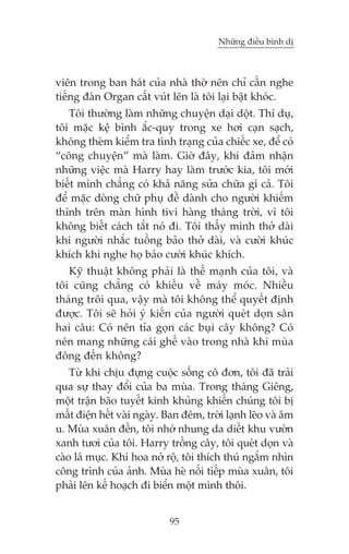 Nhûäng àiïìu bònh dõ

viïn trong ban haát cuãa nhaâ thúâ nïn chó cêìn nghe
tiïëng àaân Organ cêët vuát lïn laâ töi laåi bêåt khoác.
Töi thûúâng laâm nhûäng chuyïån daåi döåt. Thñ duå,
töi mùåc kïå bònh ùæc-quy trong xe húi caån saåch,
khöng theâm kiïím tra tònh traång cuãa chiïëc xe, àïí coá
“cöng chuyïån” maâ laâm. Giúâ àêy, khi àaãm nhêån
nhûäng viïåc maâ Harry hay laâm trûúác kia, töi múái
biïët mònh chùèng coá khaã nùng sûãa chûäa gò caã. Töi
àïí mùåc doâng chûä phuå àïì daânh cho ngûúâi khiïëm
thñnh trïn maân hònh tivi haâng thaáng trúâi, vò töi
khöng biïët caách tùæt noá ài. Töi thêëy mònh thúã daâi
khi ngûúâi nhùæc tuöìng baão thúã daâi, vaâ cûúâi khuác
khñch khi nghe hoå baão cûúâi khuác khñch.
Kyä thuêåt khöng phaãi laâ thïë maånh cuãa töi, vaâ
töi cuäng chùèng coá khiïëu vïì maáy moác. Nhiïìu
thaáng tröi qua, vêåy maâ töi khöng thïí quyïët àõnh
àûúåc. Töi seä hoãi yá kiïën cuãa ngûúâi queát doån sên
hai cêu: Coá nïn tóa goån caác buåi cêy khöng? Coá
nïn mang nhûäng caái ghïë vaâo trong nhaâ khi muâa
àöng àïën khöng?
Tûâ khi chõu àûång cuöåc söëng cö àún, töi àaä traãi
qua sûå thay àöíi cuãa ba muâa. Trong thaáng Giïng,
möåt trêån baäo tuyïët kinh khuãng khiïën chuáng töi bõ
mêët àiïån hïët vaâi ngaây. Ban àïm, trúâi laånh leäo vaâ êm
u. Muâa xuên àïën, töi nhúá nhung da diïët khu vûúân
xanh tûúi cuãa töi. Harry tröìng cêy, töi queát doån vaâ
caâo laá muåc. Khi hoa núã röå, töi thñch thuá ngùæm nhòn
cöng trònh cuãa aãnh. Muâa heâ nöëi tiïëp muâa xuên, töi
phaãi lïn kïë hoaåch ài biïín möåt mònh thöi.
95

 