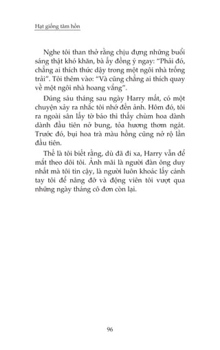 Haåt giöëng têm höìn

Nghe töi than thúã rùçng chõu àûång nhûäng buöíi
saáng thêåt khoá khùn, baâ êëy àöìng yá ngay: “Phaãi àoá,
chùèng ai thñch thûác dêåy trong möåt ngöi nhaâ tröëng
traãi”. Töi thïm vaâo: “Vaâ cuäng chùèng ai thñch quay
vïì möåt ngöi nhaâ hoang vùæng”.
Àuáng saáu thaáng sau ngaây Harry mêët, coá möåt
chuyïån xaãy ra nhùæc töi nhúá àïën aãnh. Höm àoá, töi
ra ngoaâi sên lêëy túâ baáo thò thêëy chuâm hoa daânh
daânh àêìu tiïn núã bung, toãa hûúng thúm ngaát.
Trûúác àoá, buåi hoa traâ maâu höìng cuäng núã röå lêìn
àêìu tiïn.
Thïë laâ töi biïët rùçng, duâ àaä ài xa, Harry vêîn àïí
mùæt theo doäi töi. AÃnh maäi laâ ngûúâi àaân öng duy
nhêët maâ töi tin cêåy, laâ ngûúâi luön khoaác lêëy caánh
tay töi àïí nêng àúä vaâ àöång viïn töi vûúåt qua
nhûäng ngaây thaáng cö àún coân laåi.

96

 