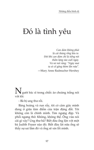 Nhûäng àiïìu bònh dõ

Àoá laâ tònh yïu
Can àaãm khöng phaãi
laâ caái thuâng röîng kïu to.
Àöi khi can àaãm chó laâ tiïëng noái
thêìm lùång vaâo cuöëi ngaây.
Vaâ noá noái rùçng: “Ngaây mai
ta seä cöë gùæng thïm lêìn nûäa”.
—Mary Anne Radmacher Hershey

N

gûúâi baác sô trong chiïëc aáo choaâng trùæng noái
vúái töi:
- Baâ bõ ung thû röìi.
Baâng hoaâng vaâ run rêíy, töi coá caãm giaác mònh
àang úã giûäa têm àiïím cuãa trêån àöång àêët. Töi
khöng coân laâ chñnh mònh. Tim ngûng àêåp. Vaâ
phöíi ngûng thúã. Khöng, khöng thïí. ÖÍng vûâa noái
caái gò vêåy? Ung thû haã? Biïët àêu öíng löån vúái möåt
baâ Judith Fraser naâo àoá. Biïët àêu laát nûäa öíng seä
thêëy sûå sai lêìm àoá vaâ öíng seä xin löîi mònh.

97

 