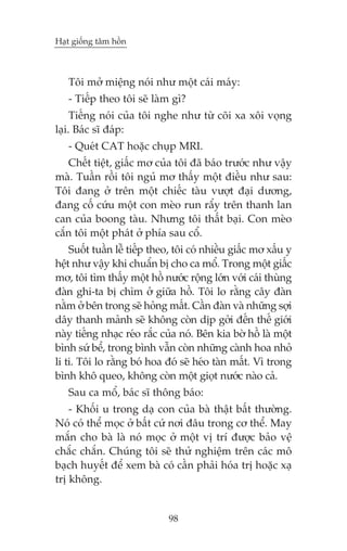 Haåt giöëng têm höìn

Töi múã miïång noái nhû möåt caái maáy:
- Tiïëp theo töi seä laâm gò?
Tiïëng noái cuãa töi nghe nhû tûâ coäi xa xöi voång
laåi. Baác sô àaáp:
- Queát CAT hoùåc chuåp MRI.
Chïët tiïåt, giêëc mú cuãa töi àaä baáo trûúác nhû vêåy
maâ. Tuêìn röìi töi nguã mú thêëy möåt àiïìu nhû sau:
Töi àang úã trïn möåt chiïëc taâu vûúåt àaåi dûúng,
àang cöë cûáu möåt con meâo run rêíy trïn thanh lan
can cuãa boong taâu. Nhûng töi thêët baåi. Con meâo
cùæn töi möåt phaát úã phña sau cöí.
Suöët tuêìn lïî tiïëp theo, töi coá nhiïìu giêëc mú xêëu y
hïåt nhû vêåy khi chuêín bõ cho ca möí. Trong möåt giêëc
mú, töi tòm thêëy möåt höì nûúác röång lúán vúái caái thuâng
àaân ghi-ta bõ chòm úã giûäa höì. Töi lo rùçng cêy àaân
nùçm úã bïn trong seä hoãng mêët. Cêìn àaân vaâ nhûäng súåi
dêy thanh maãnh seä khöng coân dõp gúãi àïën thïë giúái
naây tiïëng nhaåc reáo rùæc cuãa noá. Bïn kia búâ höì laâ möåt
bònh sûá bïí, trong bònh vêîn coân nhûäng caânh hoa nhoã
li ti. Töi lo rùçng boá hoa àoá seä heáo taân mêët. Vò trong
bònh khö queo, khöng coân möåt gioåt nûúác naâo caã.
Sau ca möí, baác sô thöng baáo:
- Khöëi u trong daå con cuãa baâ thêåt bêët thûúâng.
Noá coá thïí moåc úã bêët cûá núi àêu trong cú thïí. May
mùæn cho baâ laâ noá moåc úã möåt võ trñ àûúåc baão vïå
chùæc chùæn. Chuáng töi seä thûã nghiïåm trïn caác mö
baåch huyïët àïí xem baâ coá cêìn phaãi hoáa trõ hoùåc xaå
trõ khöng.

98

 