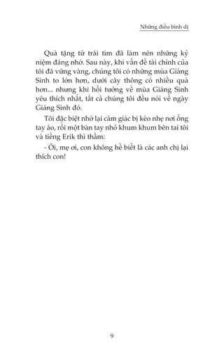 Nhûäng àiïìu bònh dõ



   Quaâ tùång tûâ traái tim àaä laâm nïn nhûäng kyã
niïåm àaáng nhúá. Sau naây, khi vêën àïì taâi chñnh cuãa
töi àaä vûäng vaâng, chuáng töi coá nhûäng muâa Giaáng
Sinh to lúán hún, dûúái cêy thöng coá nhiïìu quaâ
hún... nhûng khi höìi tûúãng vïì muâa Giaáng Sinh
yïu thñch nhêët, têët caã chuáng töi àïìu noái vïì ngaây
Giaáng Sinh àoá.
    Töi àùåc biïåt nhúá laåi caãm giaác bõ keáo nheå núi öëng
tay aáo, röìi möåt baân tay nhoã khum khum bïn tai töi
vaâ tiïëng Erik thò thêìm:
   - Öi, meå úi, con khöng hïì biïët laâ caác anh chõ laåi
thñch con!




                             9
 