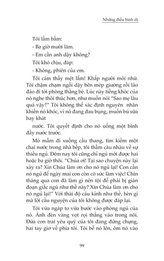 Nhûäng àiïìu bònh dõ



   Töi lêìm bêìm:
   - Ba giúâ mûúâi lùm.
   - Em cêìn anh dêåy khöng?
   Töi khoá chõu, àaáp:
   - Khöng, phiïn cuãa em.
   Töi caãm thêëy mïåt lùæm! Khùæp ngûúâi moãi nhûâ.
Töi chêåm chaåm ngöìi dêåy bïn meáp giûúâng röìi laão
àaão ài túái phoâng thùçng beá. Luác naây tiïëng khoác cuãa
noá nghe thöi thuác hún, nhû muöën noái “Sao meå lêu
quaá vêåy?” Töi khöng thïí xaác àõnh nguyïn nhên
khiïën noá khoác, vò noá àang àau buång, muöën buá sûäa
hay khaát
   nûúác. Töi quyïët àõnh cho noá uöëng möåt bònh
àêìy nûúác trûúác.
   Moâ mêîm ài xuöëng cêìu thang, tòm kiïëm möåt
chai nûúác trong nhaâ bïëp, töi thêìm caâu nhaâu vïì sûå
thiïëu nguã. Àïm nay töi cuäng chó nguã múái àûúåc hai
hoùåc ba giúâ thöi. “Chuáa úi! Taåi sao chuyïån naây laåi
xaãy ra? Xin Chuáa laâm ún cho noá nguã laåi! Con cêìn
noá nguã àïí ngaây mai con coân coá sûác laâm viïåc! Chñn
thaáng qua con àaä laâm gò nïn töåi àïí phaãi bõ giaán
àoaån giêëc nguã nhû thïë naây? Xin Chuáa laâm ún cho
noá nguã laåi!” Vúái thaái àöå caáu kónh nhû thïë, heân gò
maâ lúâi cêìu nguyïån cuãa töi khöng àûúåc àaáp laåi.
   Töi vûâa ngaáp to vûâa bûúác vaâo phoâng nguã cuãa
noá. AÁnh àeân vaâng voåt roåi thùèng vaâo trong nöi.
Àûáa con trai yïu quyá cuãa töi àang àûáng chûång,
hai tay giú vïì phña töi. Töi bïë noá lïn, öm noá vaâo


                            99
 