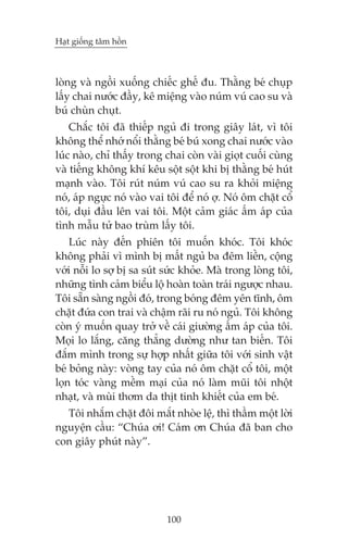 Haåt giöëng têm höìn



loâng vaâ ngöìi xuöëng chiïëc ghïë àu. Thùçng beá chuåp
lêëy chai nûúác àêìy, kï miïång vaâo nuám vuá cao su vaâ
buá chuân chuåt.
    Chùæc töi àaä thiïëp nguã ài trong giêy laát, vò töi
khöng thïí nhúá nöíi thùçng beá buá xong chai nûúác vaâo
luác naâo, chó thêëy trong chai coân vaâi gioåt cuöëi cuâng
vaâ tiïëng khöng khñ kïu söåt söåt khi bõ thùçng beá huát
maånh vaâo. Töi ruát nuám vuá cao su ra khoãi miïång
noá, aáp ngûåc noá vaâo vai töi àïí noá úå. Noá öm chùåt cöí
töi, duåi àêìu lïn vai töi. Möåt caãm giaác êëm aáp cuãa
tònh mêîu tûã bao truâm lêëy töi.
    Luác naây àïën phiïn töi muöën khoác. Töi khoác
khöng phaãi vò mònh bõ mêët nguã ba àïm liïìn, cöång
vúái nöîi lo súå bõ sa suát sûác khoãe. Maâ trong loâng töi,
nhûäng tònh caãm biïíu löå hoaân toaân traái ngûúåc nhau.
Töi sùén saâng ngöìi àoá, trong boáng àïm yïn tônh, öm
chùåt àûáa con trai vaâ chêåm raäi ru noá nguã. Töi khöng
coân yá muöën quay trúã vïì caái giûúâng êëm aáp cuãa töi.
Moåi lo lùæng, cùng thùèng dûúâng nhû tan biïën. Töi
àùæm mònh trong sûå húåp nhêët giûäa töi vúái sinh vêåt
beá boãng naây: voâng tay cuãa noá öm chùåt cöí töi, möåt
loån toác vaâng mïìm maåi cuãa noá laâm muäi töi nhöåt
nhaåt, vaâ muâi thúm da thõt tinh khiïët cuãa em beá.
  Töi nhùæm chùåt àöi mùæt nhoâe lïå, thò thêìm möåt lúâi
nguyïån cêìu: “Chuáa úi! Caám ún Chuáa àaä ban cho
con giêy phuát naây”.




                            100
 