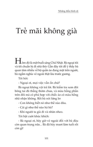 Nhûäng àiïìu bònh dõ




 Treã maäi khöng giaâ



H      öm àoá laâ möåt buöíi saáng Chuã Nhêåt. Baâ ngoaåi töi
vaâ töi chuêín bõ ài nhaâ thúâ. Gêìn àêy töi àïí yá thêëy baâ
quan têm nhiïìu vïì böå quêìn aáo àang mùåt trïn ngûúâi,
baâ ngùæm nghña veã ngoaâi thêåt lêu trûúác gûúng.
   Töi hoãi:
   - Ngoaåi úi, moåi viïåc vêîn öín chûá?
   Baâ ngoaåi khöng vöåi traã lúâi. Baâ kiïím tra xem àöi
böng tai àaä thùèng thúám chûa, vaâ maâu höìng phêën
trïn àöi maá coá phuâ húåp vúái chiïëc aáo coá maâu höìng
nhaä nhùån khöng. Röìi baâ noái lûãng lú:
   - Con khöng biïët noá nhû thïë naâo àêu.
   - Caái gò nhû thïë naâo haã baâ?
   - Khi ngûúâi ta giaâ ài vaâ nhùn nheo.
   Töi bêåt cûúâi khuác khñch:
   - Baâ ngoaåi úi, bêy giúâ veã ngoaâi àöëi vúái baâ àêu
coân quan troång nûäa... Baâ àaä baãy mûúi lùm tuöíi röìi
coân gò!


                            101
 