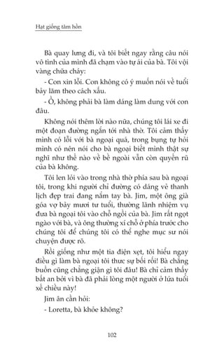 Haåt giöëng têm höìn



   Baâ quay lûng ài, vaâ töi biïët ngay rùçng cêu noái
vö tònh cuãa mònh àaä chaåm vaâo tûå aái cuãa baâ. Töi vöåi
vaâng chûäa chaáy:
   - Con xin löîi. Con khöng coá yá muöën noái vïì tuöíi
baãy lùm theo caách xêëu.
  - ÖÌ, khöng phaãi baâ laâm daáng laâm dung vúái con
àêu.
   Khöng noái thïm lúâi naâo nûäa, chuáng töi laái xe ài
möåt àoaån àûúâng ngùæn túái nhaâ thúâ. Töi caãm thêëy
mònh coá löîi vúái baâ ngoaåi quaá, trong buång tûå hoãi
mònh coá nïn noái cho baâ ngoaåi biïët mònh thêåt sûå
nghô nhû thïë naâo vïì bïì ngoaâi vêîn coân quyïën ruä
cuãa baâ khöng.
   Töi len loãi vaâo trong nhaâ thúâ phña sau baâ ngoaåi
töi, trong khi ngûúâi chó àûúâng coá daáng veã thanh
lõch àeåp trai àang nùæm tay baâ. Jim, möåt öng giaâ
goáa vúå baãy mûúi tû tuöíi, thûúâng laänh nhiïåm vuå
àûa baâ ngoaåi töi vaâo chöî ngöìi cuãa baâ. Jim rêët ngoåt
ngaâo vúái baâ, vaâ öng thûúâng xñ chöî úã phña trûúác cho
chuáng töi àïí chuáng töi coá thïí nghe muåc sû noái
chuyïån àûúåc roä.
    Röìi giöëng nhû möåt tia àiïån xeåt, töi hiïíu ngay
àiïìu gò laâm baâ ngoaåi töi thûc sûå böëi röëi! Baâ chùèng
buöìn cuäng chùèng giêån gò töi àêu! Baâ chó caãm thêëy
bêët an búãi vò baâ àaä phaãi loâng möåt ngûúâi úã lûáa tuöíi
xïë chiïìu naây!
   Jim ên cêìn hoãi:
   - Loretta, baâ khoãe khöng?


                            102
 