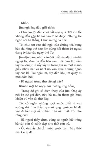 Nhûäng àiïìu bònh dõ



   - Khoãe.
   Jim nghiïng àêìu giaãi thñch:
  - Chuá em töi àïën chúi bêët ngúâ quaá. Töi xin löîi
khöng àïën gùåp baâ taåi baân lö tö àûúåc. Nhûng töi
nghe noái baâ thùæng. Chuác mûâng baâ nheá.
   Töi chui toåt vaâo chöî ngöìi cuãa chuáng töi, buång
baão daå rùçng thïí naâo Jim cuäng hoãi thùm baâ ngoaåi
àang úã àêu vaâo ngaây thûá Tû.
   Jim dõu daâng nhòn vaâo àöi mùæt nêu àêåm cuãa baâ
ngoaåi töi, àûa baâ àïën bïn caånh töi. Sau luác cêìm
tay baâ, öng run rêíy lêëy tûâ trong tuái ra möåt maãnh
giêëy nhaâu naát vaâ nheát noá vaâo giûäa nhûäng ngoán
tay cuãa baâ. Töi ngöìi im, àúåi àïën khi Jim quay ài
múái daám hoãi:
   - Baâ ngoaåi, trong thû viïët gò vêåy?
   Khuön mùåt baâ ngoaåi töi thoaáng ûãng höìng:
   - Trong àoá ghi söë àiïån thoaåi cuãa Jim. Öng êëy
noái baâ cûá goåi àïën, nïëu baâ muöën tham gia buöíi
khiïu vuä vaâo töëi thûá Baãy.
   Töi cöë ngùn nhûäng gioåt nûúác mùæt vò vui
sûúáng khi nhòn thêëy nuå cûúâi raång ngúâi cuãa baâ àaä
xoáa ài hïët moåi nïëp nhùn trïn neát mùåt. Töi nhe
rùng cûúâi:
    - Baâ ngoaåi thêëy chûa, cuäng coá ngûúâi biïët rùçng
baâ vêîn coân rêët xinh àeåp nhû thúâi coân treã.
  - ÖËi, öng êëy chó cêìn möåt ngûúâi baån nhaãy thöi
maâ. Coá gò àêu.



                          103
 