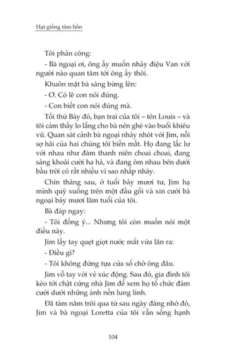 Haåt giöëng têm höìn



   Töi phaãn cöng:
  - Baâ ngoaåi úi, öng êëy muöën nhaãy àiïåu Van vúái
ngûúâi naâo quan têm túái öng êëy thöi.
   Khuön mùåt baâ saáng bûâng lïn:
   - Ú. Coá leä con noái àuáng.
   - Con biïët con noái àuáng maâ.
    Töëi thûá Baãy àoá, baån trai cuãa töi – tïn Louis – vaâ
töi caãm thêëy lo lùæng cho baâ nïn gheá vaâo buöíi khiïu
vuä. Quan saát caãnh baâ ngoaåi nhaãy nhoát vúái Jim, nöîi
súå haäi cuãa hai chuáng töi biïën mêët. Hoå àang lùæc lû
vúái nhau nhû àaám thanh niïn choai choai, àang
saãng khoaái cûúâi ha haã, vaâ àang öm nhau bïn dûúái
bêìu trúâi coá rêët nhiïìu vò sao nhêëp nhaáy.
  Chñn thaáng sau, úã tuöíi baãy mûúi tû, Jim haå
mònh quyâ xuöëng trïn möåt àêìu göëi vaâ xin cûúái baâ
ngoaåi baãy mûúi lùm tuöíi cuãa töi.
   Baâ àaáp ngay:
   - Töi àöìng yá... Nhûng töi coân muöën noái möåt
àiïìu naây.
   Jim lêëy tay queåt gioåt nûúác mùæt vûâa lùn ra:
   - Àiïìu gò?
   - Töi khöng àûáng tûåa cûãa söí chúâ öng àêu.
   Jim vöî tay vúái veã xuác àöång. Sau àoá, gia àònh töi
keáo túái chêåt cûáng nhaâ Jim àïí xem hoå töí chûác àaám
cûúái dûúái nhûäng aánh nïën lung linh.
   Àaä taám nùm tröi qua tûâ sau ngaây àaáng nhúá àoá,
Jim vaâ baâ ngoaåi Loretta cuãa töi vêîn söëng haånh


                            104
 