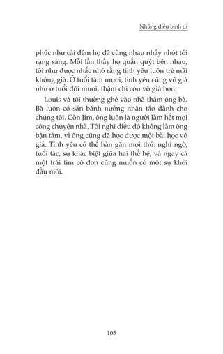 Nhûäng àiïìu bònh dõ



phuác nhû caái àïm hoå àaä cuâng nhau nhaãy nhoát túái
raång saáng. Möîi lêìn thêëy hoå quêën quyát bïn nhau,
töi nhû àûúåc nhùæc nhúã rùçng tònh yïu luön treã maäi
khöng giaâ. ÚÃ tuöíi taám mûúi, tònh yïu cuäng vö giaá
nhû úã tuöíi àöi mûúi, thêåm chñ coân vö giaá hún.
   Louis vaâ töi thûúâng gheá vaâo nhaâ thùm öng baâ.
Baâ luön coá sùén baánh nûúáng nhên taáo daânh cho
chuáng töi. Coân Jim, öng luön laâ ngûúâi laâm hïët moåi
cöng chuyïån nhaâ. Töi nghô àiïìu àoá khöng laâm öng
bêån têm, vò öng cuäng àaä hoåc àûúåc möåt baâi hoåc vö
giaá. Tònh yïu coá thïí haân gùæn moåi thûá: nghi ngúâ,
tuöíi taác, sûå khaác biïåt giûäa hai thïë hïå, vaâ ngay caã
möåt traái tim cö àún cuäng muöën coá möåt sûå khúãi
àêìu múái.




                            105
 
