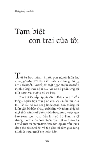 Haåt giöëng têm höìn




Taåm biïåt
    con trai cuãa töi



T   öi tûå haâo mònh laâ möåt con ngûúâi luön laåc
quan, yïu àúâi. Töi tòm kiïëm niïìm vui trong nhûäng
núi u töëi nhêët. Búãi thïë, töi thêåt ngaåc nhiïn khi thêëy
mònh duâng thaái àöå u sêìu vö cúá àïí phaãn ûáng laåi
möåt niïìm vui sûúáng vö búâ bïën.
    Con trai töi sùæp lêåp gia àònh. Àûáa con trai àêìu
loâng – ngûúâi baån têm giao cuãa töi – niïìm vui cuãa
töi. Tûâ luác noá cêët tiïëng khoác chaâo àúâi, chuáng töi
luön gùæn boá bïn nhau, cûúâi àuâa vúái nhau, chia seã
moåi tònh caãm vui buöìn vúái nhau, cuâng vûúåt qua
bao soáng gioá... cho àïën khi noá trúã thaânh möåt
chaâng thanh niïn. Vúái chiïìu cao möåt meát taám, tûå
lûåc vïì mùåt taâi chñnh, baãn tñnh àöåc lêåp, noá vêîn thñch
choåc cho töi cûúâi röå, vaâ taåo cho töi caãm giaác rùçng
mònh laâ möåt ngûúâi meå hoaân haão.


                            106
 