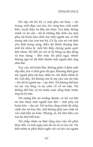 Nhûäng àiïìu bònh dõ



   Noá sùæp rúâi boã töi vò möåt phuå nûä khaác – treã
trung, xinh àeåp, cao raáo, toác vaâng hoe, mùæt xanh
biïëc, tuyïåt diïåu tûâ àêìu túái chên. Vui tñnh, thöng
minh vaâ ên cêìn – àoá laâ nhûäng àûác tñnh cuãa möåt
phuå nûä hoaân haão nhêët maâ möåt ngûúâi meå coá thïí
mong ûúác cho con trai baâ. Cö êëy yïu noá vúái tònh
yïu thêåt trong saáng, àiïìu àoá thónh thoaãng laâm
mùæt töi nhoâa lïå möîi khi thêëy chuáng quêën quyát
bïn nhau. Noá àöëi xûã vúái cö êëy bùçng sûå dõu daâng
vaâ bao dung – àïën mûác töi phaãi ngaåc nhiïn
khöng ngúâ noá àaä biïën thaânh möåt ngûúâi àaân öng
nhû thïë.
    Tuy vêåy, töi buöìn lùæm. Khöng phaãi vò àaám cûúái
sùæp àïën, maâ vò thúâi gian àaä qua. Khoaãng thúâi gian
maâ ngûúâi phuå nûä duy nhêët noá cêìn thiïët chñnh laâ
töi. Giúâ àêy, töi khöng coân laâ meå yïu cuãa noá nûäa
– töi chó laâ ngûúâi meå – vêåy thöi. Töi khöng thïí keáo
noá saát vaâo loâng vaâ êu yïëm vöî vïì noá nûäa. Töi
khöng thïí baão vïå noá trûúác cuöåc söëng hoùåc trûúác
öng ba bõ nûäa.
   Töi mûâng khi noá trûúãng thaânh, vaâ töi vui khi
noá tòm àûúåc möåt ngûúâi baån àúâi – möåt phuå nûä
hoaân haão – cho noá. Töi tûå haâo rùçng mònh àaä chùæp
caánh cho noá bay lïn, chûá khöng phaãi neo chùåt noá
vaâo möåt bïën an toaân. Nhûng, öi, töi nhúá àûáa con
trai beá nhoã biïët bao.
   Töi chêëp nhêån sûå thêåt rùçng moåi viïåc röìi phaãi
thay àöíi, vaâ möåt ngaây naâo àoá noá seä coá con caái. Töi
biïët mònh seä phaãi thñch nghi vúái vai troâ cuãa ngûúâi


                            107
 