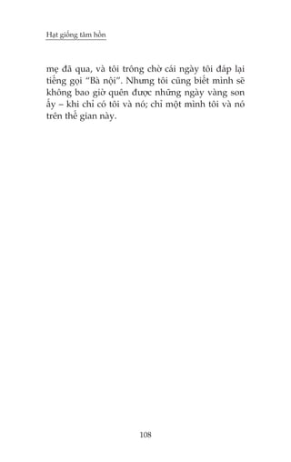 Haåt giöëng têm höìn



meå àaä qua, vaâ töi tröng chúâ caái ngaây töi àaáp laåi
tiïëng goåi “Baâ nöåi”. Nhûng töi cuäng biïët mònh seä
khöng bao giúâ quïn àûúåc nhûäng ngaây vaâng son
êëy – khi chó coá töi vaâ noá; chó möåt mònh töi vaâ noá
trïn thïë gian naây.




                          108
 