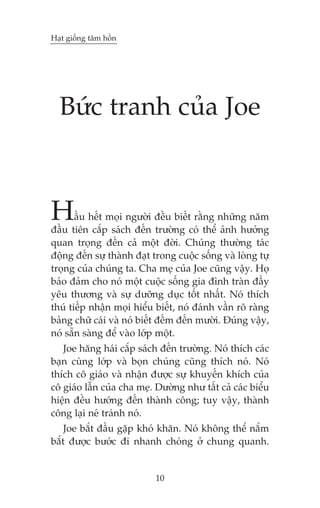 Haåt giöëng têm höìn




  Bûác tranh cuãa Joe



H      êìu hïët moåi ngûúâi àïìu biïët rùçng nhûäng nùm
àêìu tiïn cùæp saách àïën trûúâng coá thïí aãnh hûúãng
quan troång àïën caã möåt àúâi. Chuáng thûúâng taác
àöång àïën sûå thaânh àaåt trong cuöåc söëng vaâ loâng tûå
troång cuãa chuáng ta. Cha meå cuãa Joe cuäng vêåy. Hoå
baão àaãm cho noá möåt cuöåc söëng gia àònh traân àêìy
yïu thûúng vaâ sûå dûúäng duåc töët nhêët. Noá thñch
thuá tiïëp nhêån moåi hiïíu biïët, noá àaánh vêìn roä raâng
baãng chûä caái vaâ noá biïët àïëm àïën mûúâi. Àuáng vêåy,
noá sùén saâng àïí vaâo lúáp möåt.
   Joe hùng haái cùæp saách àïën trûúâng. Noá thñch caác
baån cuâng lúáp vaâ boån chuáng cuäng thñch noá. Noá
thñch cö giaáo vaâ nhêån àûúåc sûå khuyïën khñch cuãa
cö giaáo lêîn cuãa cha meå. Dûúâng nhû têët caã caác biïíu
hiïån àïìu hûúáng àïën thaânh cöng; tuy vêåy, thaânh
cöng laåi neá traánh noá.
    Joe bùæt àêìu gùåp khoá khùn. Noá khöng thïí nùæm
bùæt àûúåc bûúác ài nhanh choáng úã chung quanh.


                            10
 