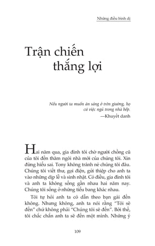 Nhûäng àiïìu bònh dõ




Trêån chiïën
      thùæng lúåi

             Nïëu ngûúâi ta muöën ùn saáng úã trïn giûúâng, hoå
                                 cûá viïåc nguã trong nhaâ bïëp.
                                             —Khuyïët danh




H     ai nùm qua, gia àònh töi chúâ ngûúâi chöìng cuä
cuãa töi àïën thùm ngöi nhaâ múái cuãa chuáng töi. Xin
àûâng hiïíu sai. Tony khöng traánh neá chuáng töi àêu.
Chuáng töi viïët thû, goåi àiïån, gûãi thiïåp cho anh ta
vaâo nhûäng dõp lïî vaâ sinh nhêåt. Coá àiïìu, gia àònh töi
vaâ anh ta khöng söëng gêìn nhau hai nùm nay.
Chuáng töi söëng úã nhûäng tiïíu bang khaác nhau.
   Töi tûå hoãi anh ta coá dêîn theo baån gaái àïën
khöng. Nhûng khöng, anh ta noái rùçng “Töi seä
àïën” chûá khöng phaãi “Chuáng töi seä àïën”. Búãi thïë,
töi chùæc chùæn anh ta seä àïën möåt mònh. Nhûäng yá


                            109
 