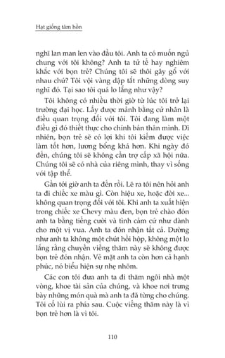 Haåt giöëng têm höìn



nghô lan man len vaâo àêìu töi. Anh ta coá muöën nguã
chung vúái töi khöng? Anh ta tûã tïë hay nghiïm
khùæc vúái boån treã? Chuáng töi seä thöi gêy göí vúái
nhau chûá? Töi vöåi vaâng dêåp tùæt nhûäng doâng suy
nghô àoá. Taåi sao töi quaá lo lùæng nhû vêåy?
   Töi khöng coá nhiïìu thúâi giúâ tûâ luác töi trúã laåi
trûúâng àaåi hoåc. Lêëy àûúåc maãnh bùçng cûã nhên laâ
àiïìu quan troång àöëi vúái töi. Töi àang laâm möåt
àiïìu gò àoá thiïët thûåc cho chñnh baãn thên mònh. Dô
nhiïn, boån treã seä coá lúåi khi töi kiïëm àûúåc viïåc
laâm töët hún, lûúng böíng khaá hún. Khi ngaây àoá
àïën, chuáng töi seä khöng cêìn trúå cêëp xaä höåi nûäa.
Chuáng töi seä coá nhaâ cuãa riïng mònh, thay vò söëng
vúái têåp thïí.
    Gêìn túái giúâ anh ta àïën röìi. Leä ra töi nïn hoãi anh
ta ài chiïëc xe maâu gò. Coân hiïåu xe, hoùåc àúâi xe...
khöng quan troång àöëi vúái töi. Khi anh ta xuêët hiïån
trong chiïëc xe Chevy maâu àen, boån treã chaâo àoán
anh ta bùçng tiïëng cûúâi vaâ tònh caãm cûá nhû daânh
cho möåt võ vua. Anh ta àoán nhêån têët caã. Dûúâng
nhû anh ta khöng möåt chuát höìi höåp, khöng möåt lo
lùæng rùçng chuyïën viïëng thùm naây seä khöng àûúåc
boån treã àoán nhêån. Veã mùåt anh ta coân hún caã haånh
phuác, noá biïíu hiïån sûå nheå nhoäm.
   Caác con töi àûa anh ta ài thùm ngöi nhaâ möåt
voâng, khoe taâi saãn cuãa chuáng, vaâ khoe núi trûng
baây nhûäng moán quaâ maâ anh ta àaä tûâng cho chuáng.
Töi cöë luâi ra phña sau. Cuöåc viïëng thùm naây laâ vò
boån treã hún laâ vò töi.


                            110
 