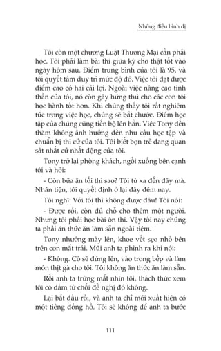 Nhûäng àiïìu bònh dõ



    Töi coân möåt chûúng Luêåt Thûúng Maåi cêìn phaãi
hoåc. Töi phaãi laâm baâi thi giûäa kyâ cho thêåt töët vaâo
ngaây höm sau. Àiïím trung bònh cuãa töi laâ 95, vaâ
töi quyïët têm duy trò mûác àöå àoá. Viïåc töi àaåt àûúåc
àiïím cao coá hai caái lúåi. Ngoaâi viïåc nêng cao tinh
thêìn cuãa töi, noá coân gêy hûáng thuá cho caác con töi
hoåc haânh töët hún. Khi chuáng thêëy töi rêët nghiïm
tuác trong viïåc hoåc, chuáng seä bùæt chûúác. Àiïím hoåc
têåp cuãa chuáng cuäng tiïën böå lïn hùèn. Viïåc Tony àïën
thùm khöng aãnh hûúãng àïën nhu cêìu hoåc têåp vaâ
chuêín bõ thi cûã cuãa töi. Töi biïët boån treã àang quan
saát nhêët cûã nhêët àöång cuãa töi.
   Tony trúã laåi phoâng khaách, ngöìi xuöëng bïn caånh
töi vaâ hoãi:
  - Coân bûäa ùn töëi thò sao? Töi tûâ xa àïën àêy maâ.
Nhên tiïån, töi quyïët àõnh úã laåi àêy àïm nay.
   Töi nghô: Vúái töi thò khöng àûúåc àêu! Töi noái:
   - Àûúåc röìi, coân àuã chöî cho thïm möåt ngûúâi.
Nhûng töi phaãi hoåc baâi ön thi. Vêåy töëi nay chuáng
ta phaãi ùn thûác ùn laâm sùén ngoaâi tiïåm.
   Tony nhûúáng maây lïn, khoe vïët seåo nhoã bïn
trïn con mùæt traái. Muäi anh ta phònh ra khi noái:
  - Khöng. Cö seä àûáng lïn, vaâo trong bïëp vaâ laâm
moán thõt gaâ cho töi. Töi khöng ùn thûác ùn laâm sùén.
   Röìi anh ta trûâng mùæt nhòn töi, thaách thûác xem
töi coá daám tûâ chöëi àïì nghõ àoá khöng.
  Laåi bùæt àêìu röìi, vaâ anh ta chó múái xuêët hiïån coá
möåt tiïëng àöìng höì. Töi seä khöng àïí anh ta bûúác


                           111
 
