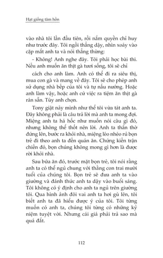 Haåt giöëng têm höìn



vaâo nhaâ töi lêìn àêìu tiïn, röìi nùæm quyïìn chó huy
nhû trûúác àêy. Töi ngöìi thùèng dêåy, nhòn xoaáy vaâo
cùåp mùæt anh ta vaâ noái thùèng thûâng:
  - Khöng! Anh nghe àêy. Töi phaãi hoåc baâi thi.
Nïëu anh muöën ùn thõt gaâ tûúi söëng, töi seä chó
    caách cho anh laâm. Anh coá thïí ài ra siïu thõ,
mua con gaâ vaâ mang vïì àêy. Töi seä cho pheáp anh
sûã duång nhaâ bïëp cuãa töi vaâ tûå nêëu nûúáng. Hoùåc
anh laâm vêåy, hoùåc anh cûá viïåc ra tiïåm ùn thõt gaâ
raán sùén. Tuây anh choån.
    Tony giêåt naãy mònh nhû thïí töi vûâa taát anh ta.
Àêy khöng phaãi laâ cêu traã lúâi maâ anh ta mong àúåi.
Miïång anh ta haá höëc nhû muöën noái cêu gò àoá,
nhûng khöng thïí thöët nïn lúâi. Anh ta thêín thúâ
àûáng lïn, bûúác ra khoãi nhaâ, miïång leáo nheáo ruã boån
treã ài theo anh ta àïën quaán ùn. Chûáng kiïën trêån
chiïën àoá, boån chuáng khöng mong gò hún laâ àûúåc
rúâi khoãi nhaâ.
   Sau bûäa ùn àoá, trûúác mùåt boån treã, töi noái rùçng
anh ta coá thïí nguã chung vúái thùçng con trai mûúâi
tuöíi cuãa chuáng töi. Boån treã seä àûa anh ta vaâo
giûúâng vaâ àaánh thûác anh ta dêåy vaâo buöíi saáng.
Töi khöng coá yá àõnh cho anh ta nguã trïn giûúâng
töi. Qua hònh aãnh àöi vai anh ta húi guâ lïn, töi
biïët anh ta àaä hiïíu àûúåc yá cuãa töi. Töi tûâng
muöën coá anh ta, chuáng töi tûâng coá nhûäng kyã
niïåm tuyïåt vúâi. Nhûng caái giaá phaãi traã sao maâ
quaá àùæt.



                           112
 