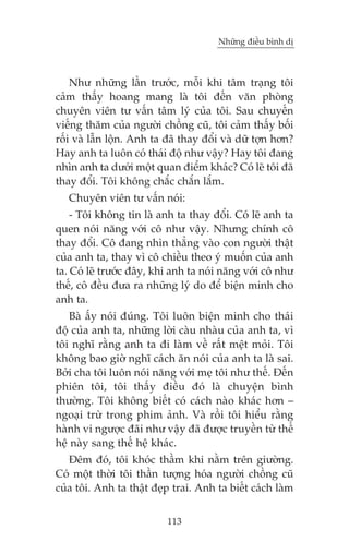 Nhûäng àiïìu bònh dõ



    Nhû nhûäng lêìn trûúác, möîi khi têm traång töi
caãm thêëy hoang mang laâ töi àïën vùn phoâng
chuyïn viïn tû vêën têm lyá cuãa töi. Sau chuyïën
viïëng thùm cuãa ngûúâi chöìng cuä, töi caãm thêëy böëi
röëi vaâ lêîn löån. Anh ta àaä thay àöíi vaâ dûä túån hún?
Hay anh ta luön coá thaái àöå nhû vêåy? Hay töi àang
nhòn anh ta dûúái möåt quan àiïím khaác? Coá leä töi àaä
thay àöíi. Töi khöng chùæc chùæn lùæm.
   Chuyïn viïn tû vêën noái:
    - Töi khöng tin laâ anh ta thay àöíi. Coá leä anh ta
quen noái nùng vúái cö nhû vêåy. Nhûng chñnh cö
thay àöíi. Cö àang nhòn thùèng vaâo con ngûúâi thêåt
cuãa anh ta, thay vò cö chiïìu theo yá muöën cuãa anh
ta. Coá leä trûúác àêy, khi anh ta noái nùng vúái cö nhû
thïë, cö àïìu àûa ra nhûäng lyá do àïí biïån minh cho
anh ta.
    Baâ êëy noái àuáng. Töi luön biïån minh cho thaái
àöå cuãa anh ta, nhûäng lúâi caâu nhaâu cuãa anh ta, vò
töi nghô rùçng anh ta ài laâm vïì rêët mïåt moãi. Töi
khöng bao giúâ nghô caách ùn noái cuãa anh ta laâ sai.
Búãi cha töi luön noái nùng vúái meå töi nhû thïë. Àïën
phiïn töi, töi thêëy àiïìu àoá laâ chuyïån bònh
thûúâng. Töi khöng biïët coá caách naâo khaác hún –
ngoaåi trûâ trong phim aãnh. Vaâ röìi töi hiïíu rùçng
haânh vi ngûúåc àaäi nhû vêåy àaä àûúåc truyïìn tûâ thïë
hïå naây sang thïë hïå khaác.
   Àïm àoá, töi khoác thêìm khi nùçm trïn giûúâng.
Coá möåt thúâi töi thêìn tûúång hoáa ngûúâi chöìng cuä
cuãa töi. Anh ta thêåt àeåp trai. Anh ta biïët caách laâm


                           113
 