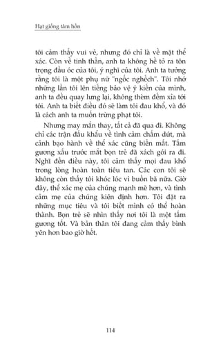 Haåt giöëng têm höìn



töi caãm thêëy vui veã, nhûng àoá chó laâ vïì mùåt thïí
xaác. Coân vïì tinh thêìn, anh ta khöng hïì toã ra tön
troång àêìu oác cuãa töi, yá nghô cuãa töi. Anh ta tûúãng
rùçng töi laâ möåt phuå nûä "ngöëc nghïëch". Töi nhúá
nhûäng lêìn töi lïn tiïëng baão vïå yá kiïën cuãa mònh,
anh ta àïìu quay lûng laåi, khöng theâm àïëm xóa túái
töi. Anh ta biïët àiïìu àoá seä laâm töi àau khöí, vaâ àoá
laâ caách anh ta muöën trûâng phaåt töi.
   Nhûng may mùæn thay, têët caã àaä qua ài. Khöng
chó caác trêån àêëu khêíu vïì tònh caãm chêëm dûát, maâ
caãnh baåo haânh vïì thïí xaác cuäng biïën mêët. Têëm
gûúng xêëu trûúác mùæt boån treã àaä xaách goái ra ài.
Nghô àïën àiïìu naây, töi caãm thêëy moåi àau khöí
trong loâng hoaân toaân tiïu tan. Caác con töi seä
khöng coân thêëy töi khoác loác vò buöìn baä nûäa. Giúâ
àêy, thïí xaác meå cuãa chuáng maånh meä hún, vaâ tònh
caãm meå cuãa chuáng kiïn àõnh hún. Töi àùåt ra
nhûäng muåc tiïu vaâ töi biïët mònh coá thïí hoaân
thaânh. Boån treã seä nhòn thêëy núi töi laâ möåt têëm
gûúng töët. Vaâ baãn thên töi àang caãm thêëy bònh
yïn hún bao giúâ hïët.




                           114
 