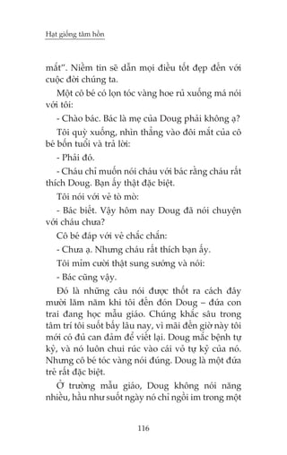 Haåt giöëng têm höìn



mùæt”. Niïìm tin seä dêîn moåi àiïìu töët àeåp àïën vúái
cuöåc àúâi chuáng ta.
   Möåt cö beá coá loån toác vaâng hoe ruã xuöëng maá noái
vúái töi:
   - Chaâo baác. Baác laâ meå cuãa Doug phaãi khöng aå?
    Töi quyâ xuöëng, nhòn thùèng vaâo àöi mùæt cuãa cö
beá böën tuöíi vaâ traã lúâi:
   - Phaãi àoá.
   - Chaáu chó muöën noái chaáu vúái baác rùçng chaáu rêët
thñch Doug. Baån êëy thêåt àùåc biïåt.
   Töi noái vúái veã toâ moâ:
   - Baác biïët. Vêåy höm nay Doug àaä noái chuyïån
vúái chaáu chûa?
   Cö beá àaáp vúái veã chùæc chùæn:
   - Chûa aå. Nhûng chaáu rêët thñch baån êëy.
   Töi móm cûúâi thêåt sung sûúáng vaâ noái:
   - Baác cuäng vêåy.
    Àoá laâ nhûäng cêu noái àûúåc thöët ra caách àêy
mûúâi lùm nùm khi töi àïën àoán Doug – àûáa con
trai àang hoåc mêîu giaáo. Chuáng khùæc sêu trong
têm trñ töi suöët bêëy lêu nay, vò maäi àïën giúâ naây töi
múái coá àuã can àaãm àïí viïët laåi. Doug mùæc bïånh tûå
kyã, vaâ noá luön chui ruác vaâo caái voã tûå kyã cuãa noá.
Nhûng cö beá toác vaâng noái àuáng. Doug laâ möåt àûáa
treã rêët àùåc biïåt.
  ÚÃ trûúâng mêîu giaáo, Doug khöng noái nùng
nhiïìu, hêìu nhû suöët ngaây noá chó ngöìi im trong möåt


                            116
 
