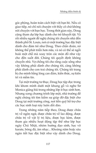 Nhûäng àiïìu bònh dõ



goác phoâng, hoaân toaân caách biïåt vúái baån beâ. Nïëu coá
giao tiïëp, noá chó noái chuyïån vúái thêìy cö chûá khöng
noái chuyïån vúái baån hoåc. Trong thúâi gian naây, Doug
cuäng tham dûå lúáp hoåc daânh cho treã khuyïët têåt. Vaâ
röìi nhiïìu ngûúâi àïì nghõ chuáng töi chuyïín nhaâ àïën
thaânh phöë St. Louis, núi coá möåt trûúâng hoåc àùåc biïåt
daânh cho àaám treã nhû Doug. Theo chêín àoaán, noá
khöng thïí phaát triïín hún nûäa, vaâ noá coá thïí seä ngöìi
hoaâi möåt chöî maâ xoay troân caác moán àöì nhû vêåy
cho àïën suöët àúâi. Chuáng töi quyïët àõnh khöng
chuyïín nhaâ. Vúå chöìng töi cho rùçng cuöåc söëng nhû
vêåy khöng phaãi daânh cho chuáng töi, caâng khöng
phaãi daânh cho con trai chuáng töi. Chuáng töi trang
bõ cho mònh bùçng loâng can àaãm, kiïën thûác, sûå kiïn
trò vaâ niïìm tin.
    Taåi möåt trûúâng tû thuåc, Doug hoåc têåp àoåc trong
khi khom mònh dûúái möåt khung göî vaâ nghe Sú
Monica giaãng baâi trong nhûäng lúáp ñt hoåc sinh hún.
Nhûng xong chûúng trònh lúáp möåt, nhaâ trûúâng àïì
nghõ chuáng töi tòm kiïëm sûå giuáp àúä àùåc biïåt cho
Doug taåi möåt trûúâng cöng, núi tiïìn quyä höî trúå cho
caác hoåc sinh loaåi naây luön döìi daâo.
    Trong nhûäng nùm tiïëp theo, Doug àûúåc chûäa
trõ vïì ngön ngûä, àûúåc chûäa trõ vïì lao àöång, àûúåc
chûäa trõ vïì vêåt lyá trõ liïåu, àûúåc hoåc keâm, àûúåc
tham gia nhiïìu hoaåt àöång têåp thïí nhû lúáp hoåc
ngaây Chuã Nhêåt, nhoám hûúáng àaåo sinh, hoåc voä
karate, boáng àaá, êm nhaåc... Khoaãng nùm hoùåc saáu
ngaân tiïët hoåc àùåc biïåt nhû vêåy daânh cho Doug.


                            117
 