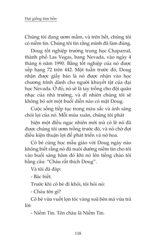 Haåt giöëng têm höìn



Chuáng töi àang ûúm mêìm, vaâ trïn hïët, chuáng töi
coá niïìm tin. Chuáng töi tin rùçng mònh àaä laâm àuáng.
   Doug töët nghiïåp trûúâng trung hoåc Chaparral,
thaânh phöë Las Vegas, bang Nevada, vaâo ngaây 4
thaáng 6 nùm 1990. Bùçng töët nghiïåp cuãa noá àûúåc
xïëp haång 72 trïn 442. Möåt tuêìn trûúác àoá, Doug
nhêån àûúåc giêëy baáo laâ noá àûúåc nhêån vaâo hoåc
chûúng trònh daânh cho ngûúâi khuyïët têåt cuãa àaåi
hoåc Nevada. ÚÃ àoá, noá seä laâ tay tröëng cho àöåi quên
nhaåc cuãa nhaâ trûúâng, vaâ dô nhiïn chuáng töi seä
khöng boã soát möåt buöíi diïîn naâo coá mùåt Doug.
  Cuöåc söëng tiïëp tuåc trong maâu sùæc vaâ aánh saáng
choái loåi cuãa noá. Möîi muâa xuên, chuáng töi phaát
   hiïån möåt àiïìu ngaåc nhiïn múái maâ coá leä noá àaä
àûúåc chuáng töi ûúm tröìng trûúác àoá, vaâ noá chúâ àúåi
àiïìu kiïån thuêån lúåi àïí phaát triïín vaâ núã hoa.
   Cö beá cuâng hoåc mêîu giaáo vúái Doug ngaây naâo
khöng biïët rùçng noá àaä nuöi dûúäng niïìm tin cho töi
vaâo buöíi saáng höm àoá khi noá lïn tiïëng chaâo töi
bùçng cêu: “Chaáu rêët thñch Doug”.
   Vaâ töi àaä àaáp:
   - Baác biïët.
   Trûúác khi cö beá ài khoãi, töi hoãi noá:
   - Chaáu tïn gò?
    Cö beá vûâa vuöët loån toác vaâng xoaä bïn maá vûâa traã
lúâi:
   - Niïìm Tin. Tïn chaáu laâ Niïìm Tin.



                            118
 