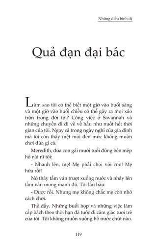 Nhûäng àiïìu bònh dõ




    Quaã àaån àaåi baác


L    aâm sao töi coá thïí biïët möåt giúâ vaâo buöíi saáng
vaâ möåt giúâ vaâo buöíi chiïìu coá thïí gêy ra moåi xaáo
tröån trong àúâi töi? Cöng viïåc úã Savannah vaâ
nhûäng chuyïën ài ài vïì vïì hêìu nhû nuöët hïët thúâi
gian cuãa töi. Ngay caã trong ngaây nghó cuãa gia àònh
maâ töi coân thêëy mïåt moãi àïën mûác khöng muöën
chúi àuâa gò caã.
   Meredith, àûáa con gaái mûúâi tuöíi àûáng bïn meáp
höì naâi nô töi:
   - Nhanh lïn, meå! Meå phaãi chúi vúái con! Meå
hûáa röìi!
   Noá thaãy têëm vaán trûúåt xuöëng nûúác vaâ nhaãy lïn
têëm vaán mong manh àoá. Töi lêìu bêìu:
    - Àûúåc röìi. Nhûng meå khöng chùæc meå coân nhúá
caách chúi.
   Thïë àêëy. Nhûäng buöíi hoåp vaâ nhûäng viïåc laâm
cêëp baách theo thúâi haån àaä tûúác ài caãm giaác tûúi treã
cuãa töi. Töi khöng muöën xuöëng höì nûúác chuát naâo.


                            119
 