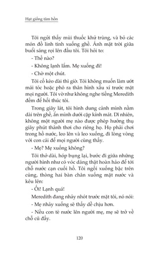 Haåt giöëng têm höìn



  Töi ngûãi thêëy muâi thuöëc khûã truâng, vaâ boã caác
moán àöì linh tinh xuöëng ghïë. AÁnh mùåt trúâi giûäa
buöíi saáng roåi lïn àêìu töi. Töi hoãi to:
   - Thïë naâo?
   - Khöng laånh lùæm. Meå xuöëng ài!
   - Chúâ möåt chuát.
   Töi cöë keáo daâi thò giúâ. Töi khöng muöën laâm ûúát
maái toác hoùåc phö ra thên hònh xêëu xñ trûúác mùåt
moåi ngûúâi. Töi vúâ nhû khöng nghe tiïëng Meredith
àïëm àïí höëi thuác töi.
   Trong giêy laát, töi hònh dung caãnh mònh nùçm
daâi trïn ghïë, êín mònh dûúái cùåp kñnh maát. Dô nhiïn,
khöng möåt ngûúâi meå naâo àûúåc pheáp hûúãng thuå
giêy phuát thaãnh thúi cho riïng hoå. Hoå phaãi chúi
trong höì nûúác, leo lïn vaâ leo xuöëng, ài loâng voâng
vúái con caái àïí moåi ngûúâi cuâng thêëy.
   - Meå? Meå xuöëng khöng?
   Töi thúã daâi, hoáp buång laåi, bûúác ài giûäa nhûäng
ngûúâi hònh nhû coá voác daáng thêåt hoaân haão àïí túái
chöî nûúác caån cuöëi höì. Töi ngöìi xuöëng bêåc trïn
cuâng, thoâng hai baân chên xuöëng mùåt nûúác vaâ
kïu lïn:
   - ÖËi! Laånh quaá!
   Meredith àang nhaãy nhoát trûúác mùåt töi, noá noái:
   - Meå nhaãy xuöëng seä thêëy dïî chõu hún.
  - Nïëu con teá nûúác lïn ngûúâi meå, meå seä trúã vïì
chöî cuä àêëy.


                          120
 